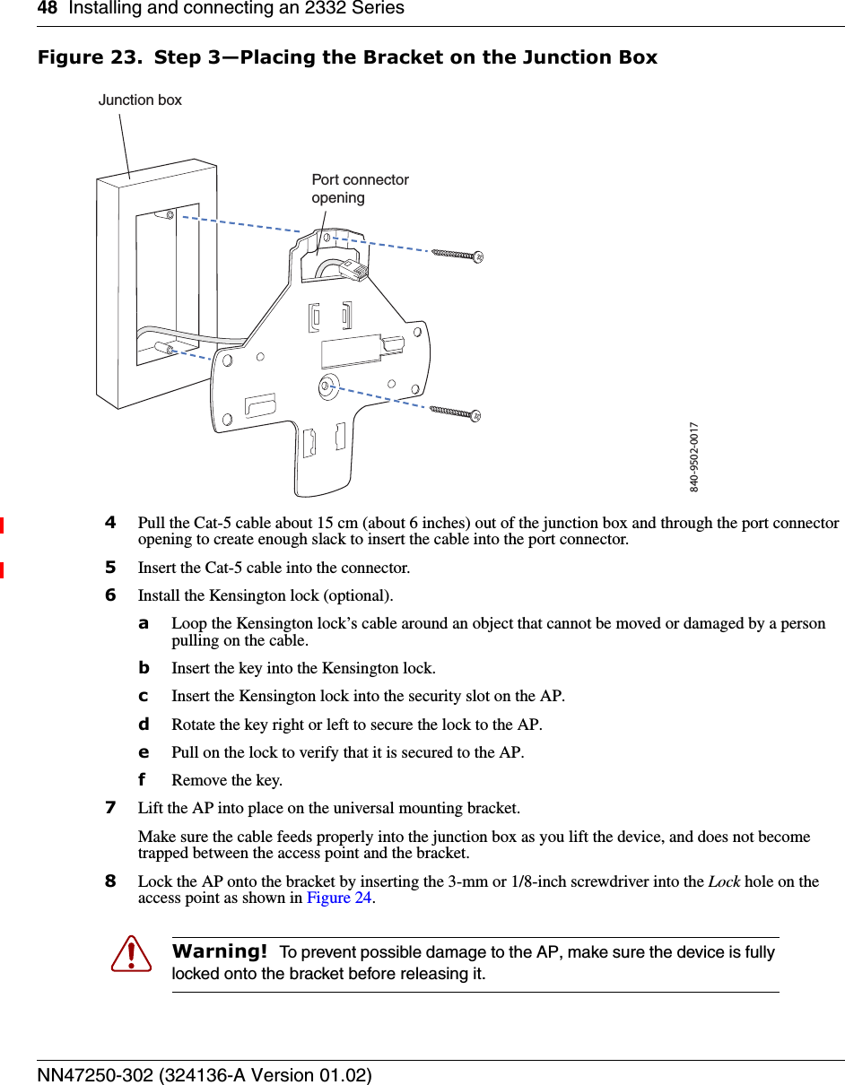 48 Installing and connecting an 2332 SeriesNN47250-302 (324136-A Version 01.02)Figure 23. Step 3—Placing the Bracket on the Junction Box4Pull the Cat-5 cable about 15 cm (about 6 inches) out of the junction box and through the port connector opening to create enough slack to insert the cable into the port connector.5Insert the Cat-5 cable into the connector.6Install the Kensington lock (optional).aLoop the Kensington lock’s cable around an object that cannot be moved or damaged by a person pulling on the cable.bInsert the key into the Kensington lock.cInsert the Kensington lock into the security slot on the AP.dRotate the key right or left to secure the lock to the AP. ePull on the lock to verify that it is secured to the AP.fRemove the key.7Lift the AP into place on the universal mounting bracket. Make sure the cable feeds properly into the junction box as you lift the device, and does not become trapped between the access point and the bracket.8Lock the AP onto the bracket by inserting the 3-mm or 1/8-inch screwdriver into the Lock hole on the access point as shown in Figure 24. Warning!  To prevent possible damage to the AP, make sure the device is fully locked onto the bracket before releasing it.840-9502-0017Junction boxPort connectoropening