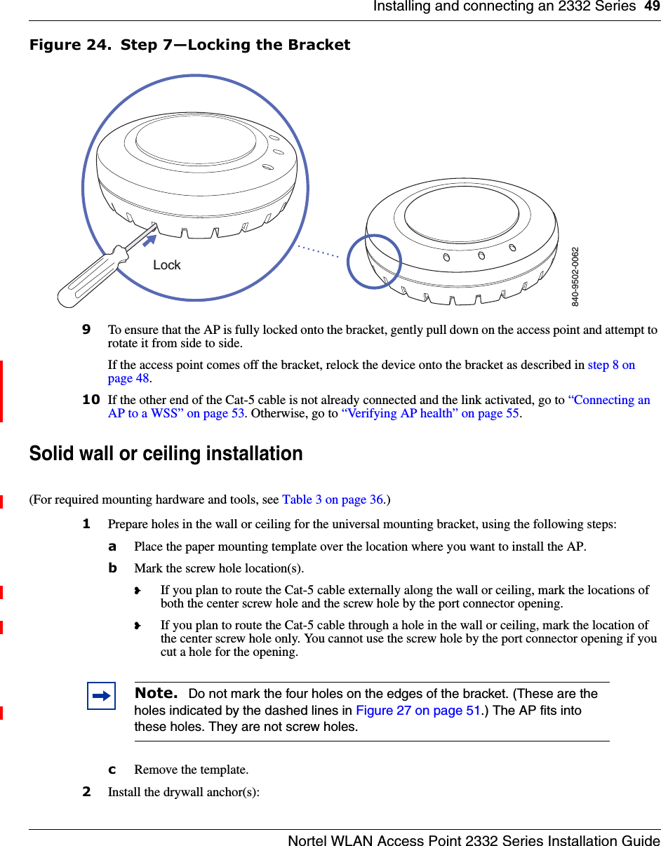 Installing and connecting an 2332 Series 49Nortel WLAN Access Point 2332 Series Installation GuideFigure 24. Step 7—Locking the Bracket9To ensure that the AP is fully locked onto the bracket, gently pull down on the access point and attempt to rotate it from side to side.If the access point comes off the bracket, relock the device onto the bracket as described in step 8 on page 48.10 If the other end of the Cat-5 cable is not already connected and the link activated, go to “Connecting an AP to a WSS” on page 53. Otherwise, go to “Verifying AP health” on page 55. Solid wall or ceiling installation(For required mounting hardware and tools, see Table 3 on page 36.)1Prepare holes in the wall or ceiling for the universal mounting bracket, using the following steps:  aPlace the paper mounting template over the location where you want to install the AP.bMark the screw hole location(s).❥If you plan to route the Cat-5 cable externally along the wall or ceiling, mark the locations of both the center screw hole and the screw hole by the port connector opening. ❥If you plan to route the Cat-5 cable through a hole in the wall or ceiling, mark the location of the center screw hole only. You cannot use the screw hole by the port connector opening if you cut a hole for the opening. cRemove the template.2Install the drywall anchor(s):Note.  Do not mark the four holes on the edges of the bracket. (These are the holes indicated by the dashed lines in Figure 27 on page 51.) The AP fits into these holes. They are not screw holes.840-9502-0062Lock