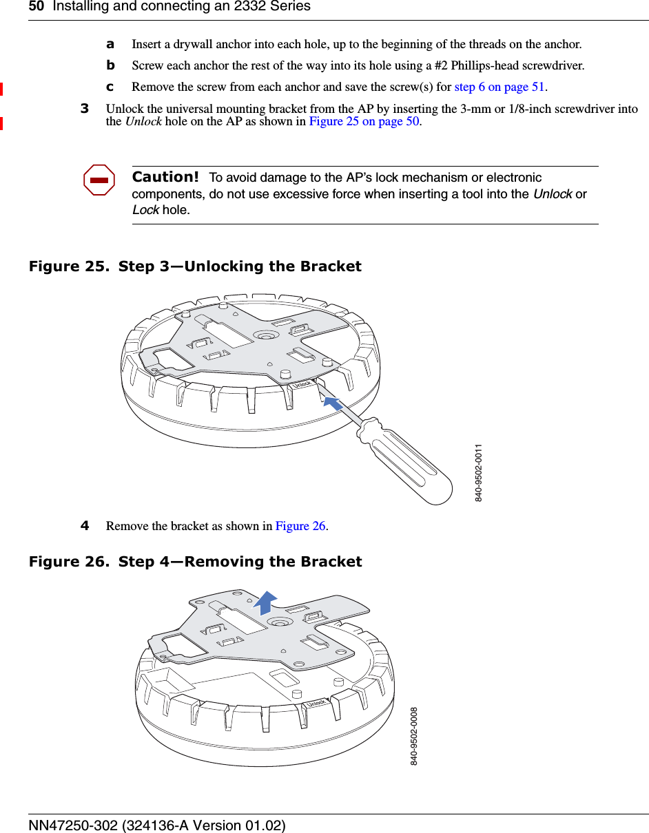 50 Installing and connecting an 2332 SeriesNN47250-302 (324136-A Version 01.02)aInsert a drywall anchor into each hole, up to the beginning of the threads on the anchor.bScrew each anchor the rest of the way into its hole using a #2 Phillips-head screwdriver.cRemove the screw from each anchor and save the screw(s) for step 6 on page 51.3Unlock the universal mounting bracket from the AP by inserting the 3-mm or 1/8-inch screwdriver into the Unlock hole on the AP as shown in Figure 25 on page 50.Figure 25. Step 3—Unlocking the Bracket4Remove the bracket as shown in Figure 26.Figure 26. Step 4—Removing the BracketCaution!  To avoid damage to the AP’s lock mechanism or electronic components, do not use excessive force when inserting a tool into the Unlock or Lock hole. 840-9502-0011840-9502-0008