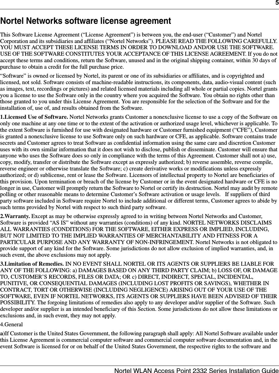 5Nortel WLAN Access Point 2332 Series Installation GuideNortel Networks software license agreementThis Software License Agreement (“License Agreement”) is between you, the end-user (“Customer”) and Nortel Corporation and its subsidiaries and affiliates (“Nortel Networks”). PLEASE READ THE FOLLOWING CAREFULLY. YOU MUST ACCEPT THESE LICENSE TERMS IN ORDER TO DOWNLOAD AND/OR USE THE SOFTWARE. USE OF THE SOFTWARE CONSTITUTES YOUR ACCEPTANCE OF THIS LICENSE AGREEMENT. If you do not accept these terms and conditions, return the Software, unused and in the original shipping container, within 30 days of purchase to obtain a credit for the full purchase price.“Software” is owned or licensed by Nortel, its parent or one of its subsidiaries or affiliates, and is copyrighted and licensed, not sold. Software consists of machine-readable instructions, its components, data, audio-visual content (such as images, text, recordings or pictures) and related licensed materials including all whole or partial copies. Nortel grants you a license to use the Software only in the country where you acquired the Software. You obtain no rights other than those granted to you under this License Agreement. You are responsible for the selection of the Software and for the installation of, use of, and results obtained from the Software.1.Licensed Use of Software. Nortel Networks grants Customer a nonexclusive license to use a copy of the Software on only one machine at any one time or to the extent of the activation or authorized usage level, whichever is applicable. To the extent Software is furnished for use with designated hardware or Customer furnished equipment (“CFE”), Customer is granted a nonexclusive license to use Software only on such hardware or CFE, as applicable. Software contains trade secrets and Customer agrees to treat Software as confidential information using the same care and discretion Customer uses with its own similar information that it does not wish to disclose, publish or disseminate. Customer will ensure that anyone who uses the Software does so only in compliance with the terms of this Agreement. Customer shall not a) use, copy, modify, transfer or distribute the Software except as expressly authorized; b) reverse assemble, reverse compile, reverse engineer or otherwise translate the Software; c) create derivative works or modifications unless expressly authorized; or d) sublicense, rent or lease the Software. Licensors of intellectual property to Nortel are beneficiaries of this provision. Upon termination or breach of the license by Customer or in the event designated hardware or CFE is no longer in use, Customer will promptly return the Software to Nortel or certify its destruction. Nortel may audit by remote polling or other reasonable means to determine Customer’s Software activation or usage levels.   If suppliers of third party software included in Software require Nortel to include additional or different terms, Customer agrees to abide by such terms provided by Nortel with respect to such third party software.2.Warranty. Except as may be otherwise expressly agreed to in writing between Nortel Networks and Customer, Software is provided “AS IS” without any warranties (conditions) of any kind. NORTEL NETWORKS DISCLAIMS ALL WARRANTIES (CONDITIONS) FOR THE SOFTWARE, EITHER EXPRESS OR IMPLIED, INCLUDING, BUT NOT LIMITED TO THE IMPLIED WARRANTIES OF MERCHANTABILITY AND FITNESS FOR A PARTICULAR PURPOSE AND ANY WARRANTY OF NON-INFRINGEMENT. Nortel Networks is not obligated to provide support of any kind for the Software. Some jurisdictions do not allow exclusion of implied warranties, and, in such event, the above exclusions may not apply. 3.Limitation of Remedies. IN NO EVENT SHALL NORTEL OR ITS AGENTS OR SUPPLIERS BE LIABLE FOR ANY OF THE FOLLOWING: a) DAMAGES BASED ON ANY THIRD PARTY CLAIM; b) LOSS OF, OR DAMAGE TO, CUSTOMER’S RECORDS, FILES OR DATA; OR c) DIRECT, INDIRECT, SPECIAL, INCIDENTAL, PUNITIVE, OR CONSEQUENTIAL DAMAGES (INCLUDING LOST PROFITS OR SAVINGS), WHETHER IN CONTRACT, TORT OR OTHERWISE (INCLUDING NEGLIGENCE) ARISING OUT OF YOUR USE OF THE SOFTWARE, EVEN IF NORTEL NETWORKS, ITS AGENTS OR SUPPLIERS HAVE BEEN ADVISED OF THEIR POSSIBILITY. The forgoing limitations of remedies also apply to any developer and/or supplier of the Software. Such developer and/or supplier is an intended beneficiary of this Section. Some jurisdictions do not allow these limitations or exclusions and, in such event, they may not apply.4.Generala)If Customer is the United States Government, the following paragraph shall apply: All Nortel Software available under this License Agreement is commercial computer software and commercial computer software documentation and, in the event Software is licensed for or on behalf of the United States Government, the respective rights to the software and 