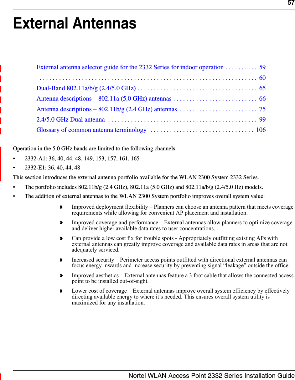 57Nortel WLAN Access Point 2332 Series Installation GuideExternal AntennasOperation in the 5.0 GHz bands are limited to the following channels:• 2332-A1: 36, 40, 44, 48, 149, 153, 157, 161, 165• 2332-E1: 36, 40, 44, 48This section introduces the external antenna portfolio available for the WLAN 2300 System 2332 Series.• The portfolio includes 802.11b/g (2.4 GHz), 802.11a (5.0 GHz) and 802.11a/b/g (2.4/5.0 Hz) models.• The addition of external antennas to the WLAN 2300 System portfolio improves overall system value:❥Improved deployment flexibility – Planners can choose an antenna pattern that meets coverage requirements while allowing for convenient AP placement and installation.❥Improved coverage and performance – External antennas allow planners to optimize coverage and deliver higher available data rates to user concentrations.❥Can provide a low cost fix for trouble spots - Appropriately outfitting existing APs with external antennas can greatly improve coverage and available data rates in areas that are not adequately serviced.❥Increased security – Perimeter access points outfitted with directional external antennas can focus energy inwards and increase security by preventing signal “leakage” outside the office.❥Improved aesthetics – External antennas feature a 3 foot cable that allows the connected access point to be installed out-of-sight.❥Lower cost of coverage – External antennas improve overall system efficiency by effectively directing available energy to where it’s needed. This ensures overall system utility is maximized for any installation.External antenna selector guide for the 2332 Series for indoor operation . . . . . . . . . .  59  . . . . . . . . . . . . . . . . . . . . . . . . . . . . . . . . . . . . . . . . . . . . . . . . . . . . . . . . . . . . . . . . . . .  60Dual-Band 802.11a/b/g (2.4/5.0 GHz) . . . . . . . . . . . . . . . . . . . . . . . . . . . . . . . . . . . . .  65Antenna descriptions – 802.11a (5.0 GHz) antennas . . . . . . . . . . . . . . . . . . . . . . . . . .  66Antenna descriptions – 802.11b/g (2.4 GHz) antennas  . . . . . . . . . . . . . . . . . . . . . . . .  752.4/5.0 GHz Dual antenna  . . . . . . . . . . . . . . . . . . . . . . . . . . . . . . . . . . . . . . . . . . . . . .  99Glossary of common antenna terminology  . . . . . . . . . . . . . . . . . . . . . . . . . . . . . . . .  106