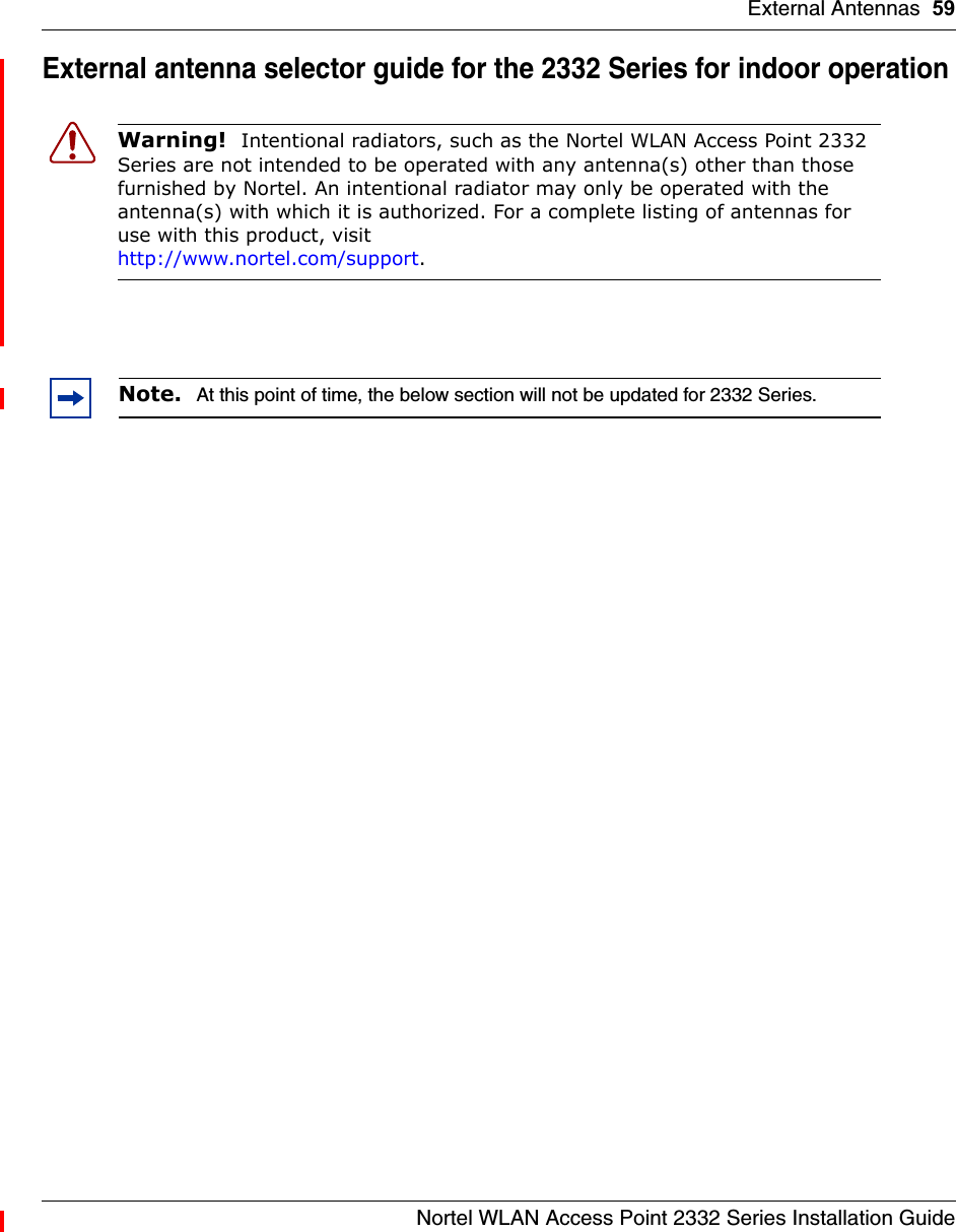 External Antennas 59Nortel WLAN Access Point 2332 Series Installation GuideExternal antenna selector guide for the 2332 Series for indoor operationWarning!  Intentional radiators, such as the Nortel WLAN Access Point 2332 Series are not intended to be operated with any antenna(s) other than those furnished by Nortel. An intentional radiator may only be operated with the antenna(s) with which it is authorized. For a complete listing of antennas for use with this product, visit http://www.nortel.com/support.Note.  At this point of time, the below section will not be updated for 2332 Series.