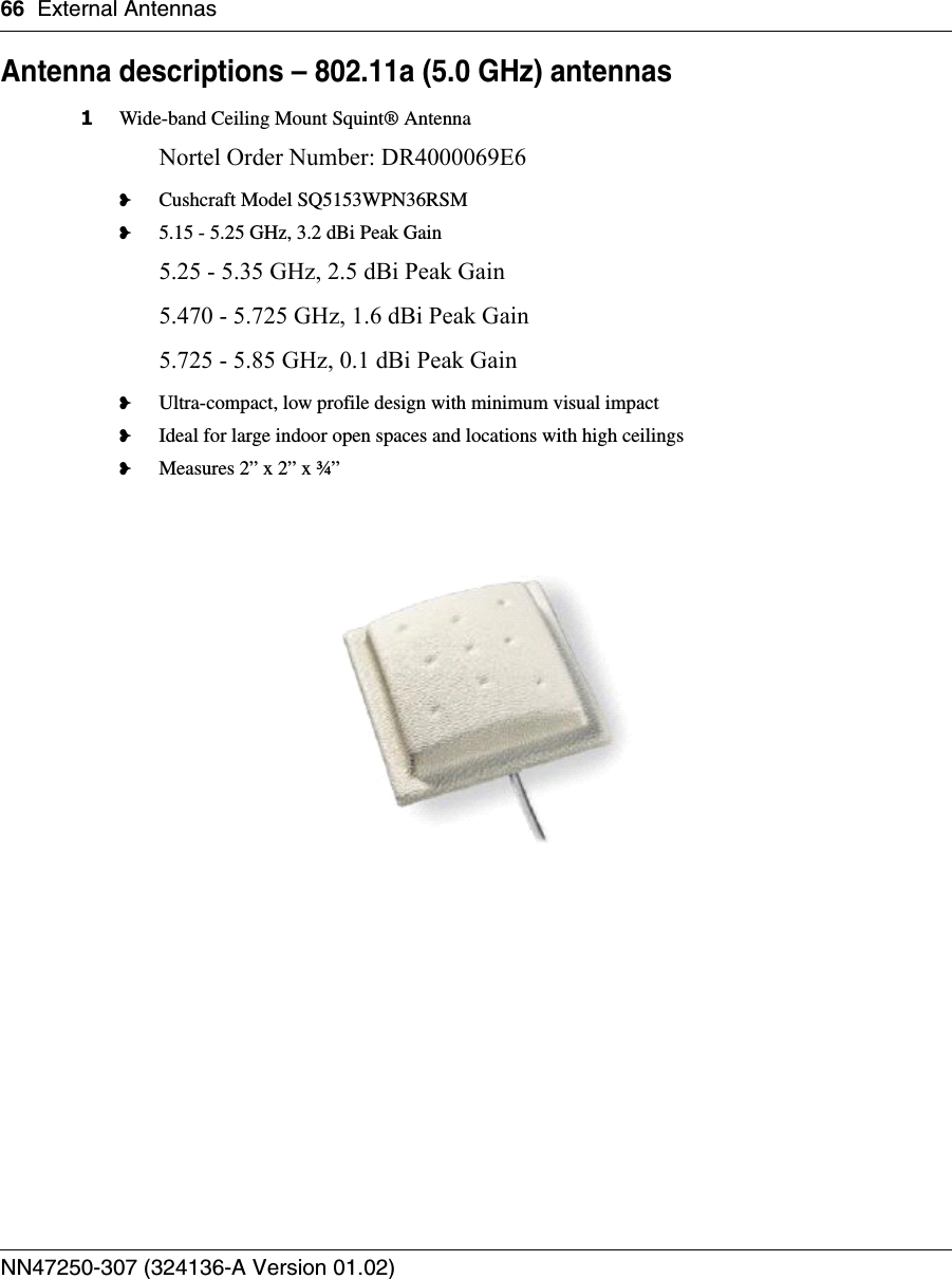 66 External AntennasNN47250-307 (324136-A Version 01.02)Antenna descriptions – 802.11a (5.0 GHz) antennas1Wide-band Ceiling Mount Squint® AntennaNortel Order Number: DR4000069E6❥Cushcraft Model SQ5153WPN36RSM❥5.15 - 5.25 GHz, 3.2 dBi Peak Gain5.25 - 5.35 GHz, 2.5 dBi Peak Gain5.470 - 5.725 GHz, 1.6 dBi Peak Gain5.725 - 5.85 GHz, 0.1 dBi Peak Gain❥Ultra-compact, low profile design with minimum visual impact❥Ideal for large indoor open spaces and locations with high ceilings❥Measures 2” x 2” x ¾”