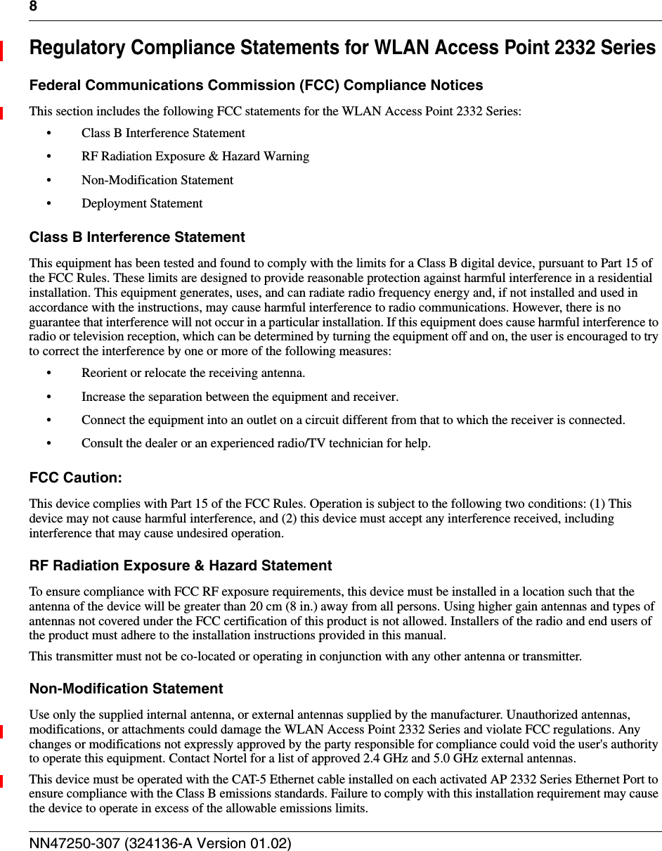 8NN47250-307 (324136-A Version 01.02)Regulatory Compliance Statements for WLAN Access Point 2332 SeriesFederal Communications Commission (FCC) Compliance NoticesThis section includes the following FCC statements for the WLAN Access Point 2332 Series:• Class B Interference Statement• RF Radiation Exposure &amp; Hazard Warning• Non-Modification Statement• Deployment StatementClass B Interference StatementThis equipment has been tested and found to comply with the limits for a Class B digital device, pursuant to Part 15 of the FCC Rules. These limits are designed to provide reasonable protection against harmful interference in a residential installation. This equipment generates, uses, and can radiate radio frequency energy and, if not installed and used in accordance with the instructions, may cause harmful interference to radio communications. However, there is no guarantee that interference will not occur in a particular installation. If this equipment does cause harmful interference to radio or television reception, which can be determined by turning the equipment off and on, the user is encouraged to try to correct the interference by one or more of the following measures:• Reorient or relocate the receiving antenna.• Increase the separation between the equipment and receiver.• Connect the equipment into an outlet on a circuit different from that to which the receiver is connected.• Consult the dealer or an experienced radio/TV technician for help.FCC Caution:This device complies with Part 15 of the FCC Rules. Operation is subject to the following two conditions: (1) This device may not cause harmful interference, and (2) this device must accept any interference received, including interference that may cause undesired operation.RF Radiation Exposure &amp; Hazard StatementTo ensure compliance with FCC RF exposure requirements, this device must be installed in a location such that the antenna of the device will be greater than 20 cm (8 in.) away from all persons. Using higher gain antennas and types of antennas not covered under the FCC certification of this product is not allowed. Installers of the radio and end users of the product must adhere to the installation instructions provided in this manual.This transmitter must not be co-located or operating in conjunction with any other antenna or transmitter.Non-Modification StatementUse only the supplied internal antenna, or external antennas supplied by the manufacturer. Unauthorized antennas, modifications, or attachments could damage the WLAN Access Point 2332 Series and violate FCC regulations. Any changes or modifications not expressly approved by the party responsible for compliance could void the user&apos;s authority to operate this equipment. Contact Nortel for a list of approved 2.4 GHz and 5.0 GHz external antennas.This device must be operated with the CAT-5 Ethernet cable installed on each activated AP 2332 Series Ethernet Port to ensure compliance with the Class B emissions standards. Failure to comply with this installation requirement may cause the device to operate in excess of the allowable emissions limits.