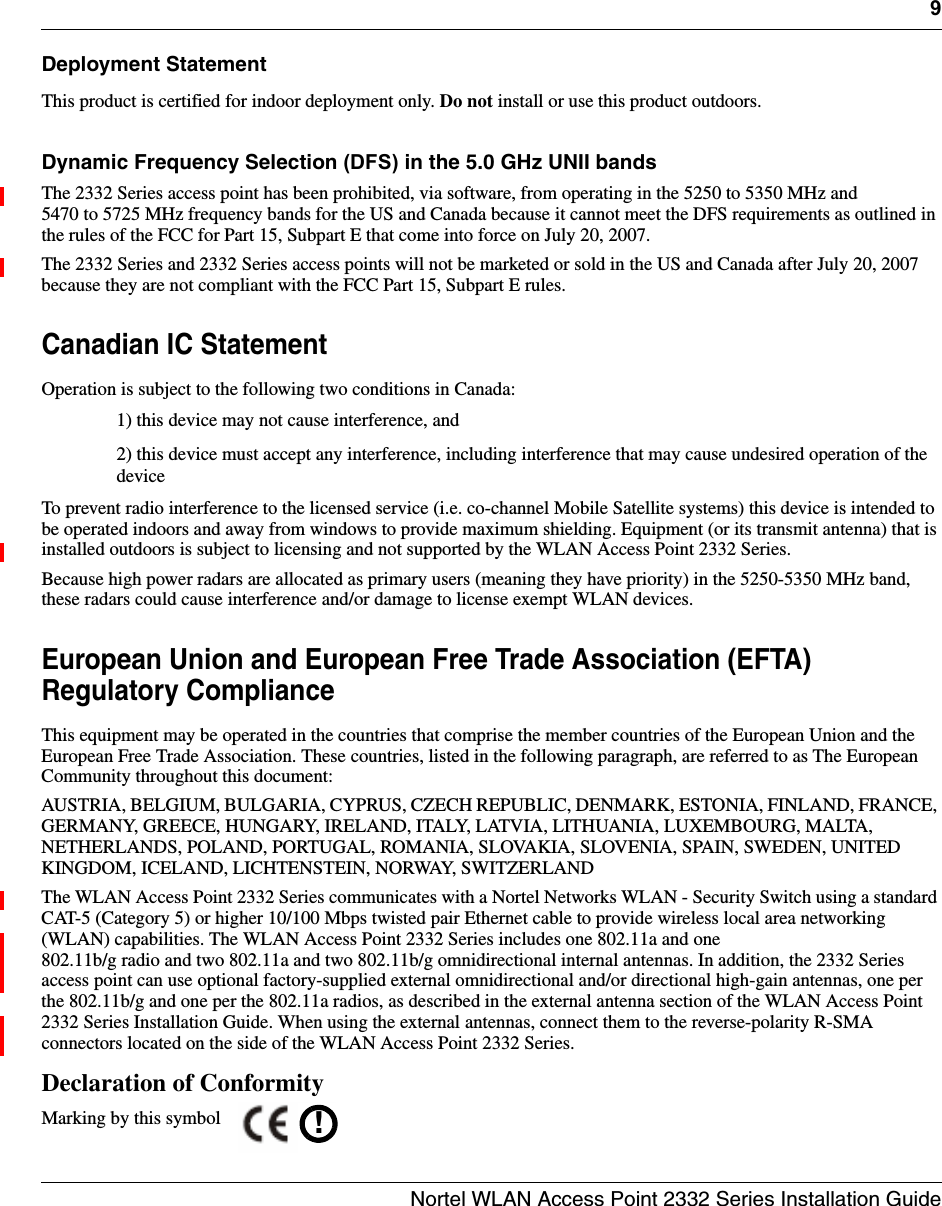 9Nortel WLAN Access Point 2332 Series Installation GuideDeployment StatementThis product is certified for indoor deployment only. Do not install or use this product outdoors.Dynamic Frequency Selection (DFS) in the 5.0 GHz UNII bandsThe 2332 Series access point has been prohibited, via software, from operating in the 5250 to 5350 MHz and 5470 to 5725 MHz frequency bands for the US and Canada because it cannot meet the DFS requirements as outlined in the rules of the FCC for Part 15, Subpart E that come into force on July 20, 2007.The 2332 Series and 2332 Series access points will not be marketed or sold in the US and Canada after July 20, 2007 because they are not compliant with the FCC Part 15, Subpart E rules.Canadian IC StatementOperation is subject to the following two conditions in Canada:1) this device may not cause interference, and2) this device must accept any interference, including interference that may cause undesired operation of the deviceTo prevent radio interference to the licensed service (i.e. co-channel Mobile Satellite systems) this device is intended to be operated indoors and away from windows to provide maximum shielding. Equipment (or its transmit antenna) that is installed outdoors is subject to licensing and not supported by the WLAN Access Point 2332 Series.Because high power radars are allocated as primary users (meaning they have priority) in the 5250-5350 MHz band, these radars could cause interference and/or damage to license exempt WLAN devices.European Union and European Free Trade Association (EFTA) Regulatory ComplianceThis equipment may be operated in the countries that comprise the member countries of the European Union and the European Free Trade Association. These countries, listed in the following paragraph, are referred to as The European Community throughout this document:AUSTRIA, BELGIUM, BULGARIA, CYPRUS, CZECH REPUBLIC, DENMARK, ESTONIA, FINLAND, FRANCE, GERMANY, GREECE, HUNGARY, IRELAND, ITALY, LATVIA, LITHUANIA, LUXEMBOURG, MALTA, NETHERLANDS, POLAND, PORTUGAL, ROMANIA, SLOVAKIA, SLOVENIA, SPAIN, SWEDEN, UNITED KINGDOM, ICELAND, LICHTENSTEIN, NORWAY, SWITZERLANDThe WLAN Access Point 2332 Series communicates with a Nortel Networks WLAN - Security Switch using a standard CAT-5 (Category 5) or higher 10/100 Mbps twisted pair Ethernet cable to provide wireless local area networking (WLAN) capabilities. The WLAN Access Point 2332 Series includes one 802.11a and one 802.11b/g radio and two 802.11a and two 802.11b/g omnidirectional internal antennas. In addition, the 2332 Series access point can use optional factory-supplied external omnidirectional and/or directional high-gain antennas, one per the 802.11b/g and one per the 802.11a radios, as described in the external antenna section of the WLAN Access Point 2332 Series Installation Guide. When using the external antennas, connect them to the reverse-polarity R-SMA connectors located on the side of the WLAN Access Point 2332 Series.Declaration of ConformityMarking by this symbol  !