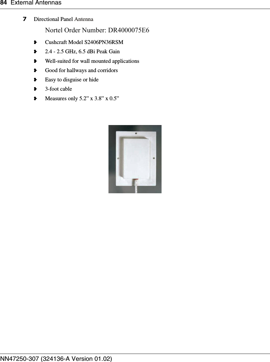 84 External AntennasNN47250-307 (324136-A Version 01.02)7Directional Panel AntennaNortel Order Number: DR4000075E6 ❥Cushcraft Model S2406PN36RSM❥2.4 - 2.5 GHz, 6.5 dBi Peak Gain❥Well-suited for wall mounted applications❥Good for hallways and corridors❥Easy to disguise or hide❥3-foot cable❥Measures only 5.2” x 3.8” x 0.5” 