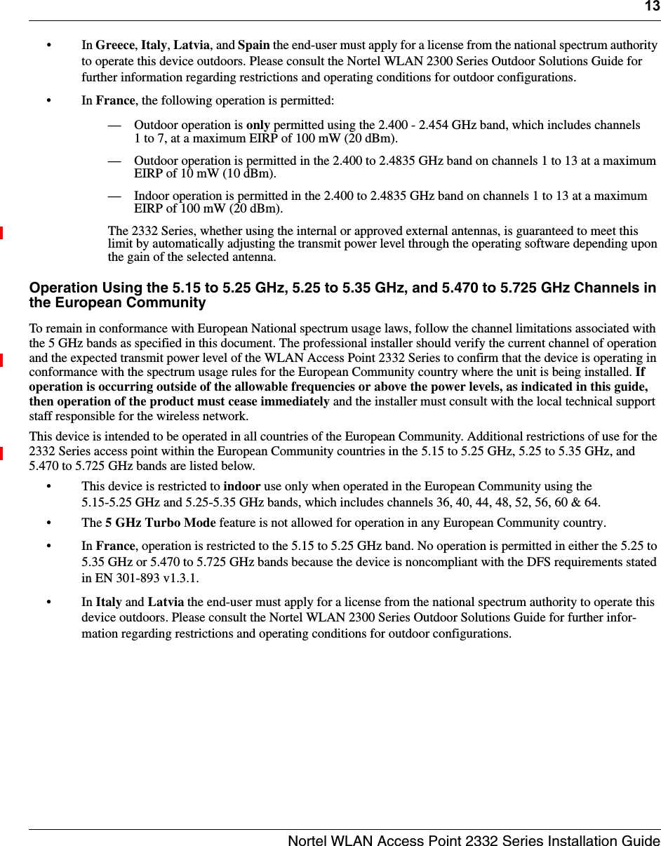 13Nortel WLAN Access Point 2332 Series Installation Guide•In Greece, Italy, Latvia, and Spain the end-user must apply for a license from the national spectrum authority to operate this device outdoors. Please consult the Nortel WLAN 2300 Series Outdoor Solutions Guide for further information regarding restrictions and operating conditions for outdoor configurations.•In France, the following operation is permitted:— Outdoor operation is only permitted using the 2.400 - 2.454 GHz band, which includes channels 1 to 7, at a maximum EIRP of 100 mW (20 dBm).— Outdoor operation is permitted in the 2.400 to 2.4835 GHz band on channels 1 to 13 at a maximum EIRP of 10 mW (10 dBm).— Indoor operation is permitted in the 2.400 to 2.4835 GHz band on channels 1 to 13 at a maximum EIRP of 100 mW (20 dBm).The 2332 Series, whether using the internal or approved external antennas, is guaranteed to meet this limit by automatically adjusting the transmit power level through the operating software depending upon the gain of the selected antenna.Operation Using the 5.15 to 5.25 GHz, 5.25 to 5.35 GHz, and 5.470 to 5.725 GHz Channels in the European CommunityTo remain in conformance with European National spectrum usage laws, follow the channel limitations associated with the 5 GHz bands as specified in this document. The professional installer should verify the current channel of operation and the expected transmit power level of the WLAN Access Point 2332 Series to confirm that the device is operating in conformance with the spectrum usage rules for the European Community country where the unit is being installed. If operation is occurring outside of the allowable frequencies or above the power levels, as indicated in this guide, then operation of the product must cease immediately and the installer must consult with the local technical support staff responsible for the wireless network.This device is intended to be operated in all countries of the European Community. Additional restrictions of use for the 2332 Series access point within the European Community countries in the 5.15 to 5.25 GHz, 5.25 to 5.35 GHz, and 5.470 to 5.725 GHz bands are listed below.• This device is restricted to indoor use only when operated in the European Community using the 5.15-5.25 GHz and 5.25-5.35 GHz bands, which includes channels 36, 40, 44, 48, 52, 56, 60 &amp; 64. • The 5 GHz Turbo Mode feature is not allowed for operation in any European Community country.•In France, operation is restricted to the 5.15 to 5.25 GHz band. No operation is permitted in either the 5.25 to 5.35 GHz or 5.470 to 5.725 GHz bands because the device is noncompliant with the DFS requirements stated in EN 301-893 v1.3.1.•In Italy and Latvia the end-user must apply for a license from the national spectrum authority to operate this device outdoors. Please consult the Nortel WLAN 2300 Series Outdoor Solutions Guide for further infor-mation regarding restrictions and operating conditions for outdoor configurations.