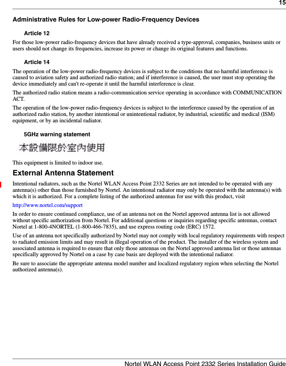 15Nortel WLAN Access Point 2332 Series Installation GuideAdministrative Rules for Low-power Radio-Frequency DevicesArticle 12For those low-power radio-frequency devices that have already received a type-approval, companies, business units or users should not change its frequencies, increase its power or change its original features and functions. Article 14The operation of the low-power radio-frequency devices is subject to the conditions that no harmful interference is caused to aviation safety and authorized radio station; and if interference is caused, the user must stop operating the device immediately and can&apos;t re-operate it until the harmful interference is clear. The authorized radio station means a radio-communication service operating in accordance with COMMUNICATION ACT. The operation of the low-power radio-frequency devices is subject to the interference caused by the operation of an authorized radio station, by another intentional or unintentional radiator, by industrial, scientific and medical (ISM) equipment, or by an incidental radiator.5GHz warning statement This equipment is limited to indoor use.External Antenna StatementIntentional radiators, such as the Nortel WLAN Access Point 2332 Series are not intended to be operated with any antenna(s) other than those furnished by Nortel. An intentional radiator may only be operated with the antenna(s) with which it is authorized. For a complete listing of the authorized antennas for use with this product, visit http://www.nortel.com/supportIn order to ensure continued compliance, use of an antenna not on the Nortel approved antenna list is not allowed without specific authorization from Nortel. For additional questions or inquiries regarding specific antennas, contact Nortel at 1-800-4NORTEL (1-800-466-7835), and use express routing code (ERC) 1572.Use of an antenna not specifically authorized by Nortel may not comply with local regulatory requirements with respect to radiated emission limits and may result in illegal operation of the product. The installer of the wireless system and associated antenna is required to ensure that only those antennas on the Nortel approved antenna list or those antennas specifically approved by Nortel on a case by case basis are deployed with the intentional radiator.Be sure to associate the appropriate antenna model number and localized regulatory region when selecting the Nortel authorized antenna(s).