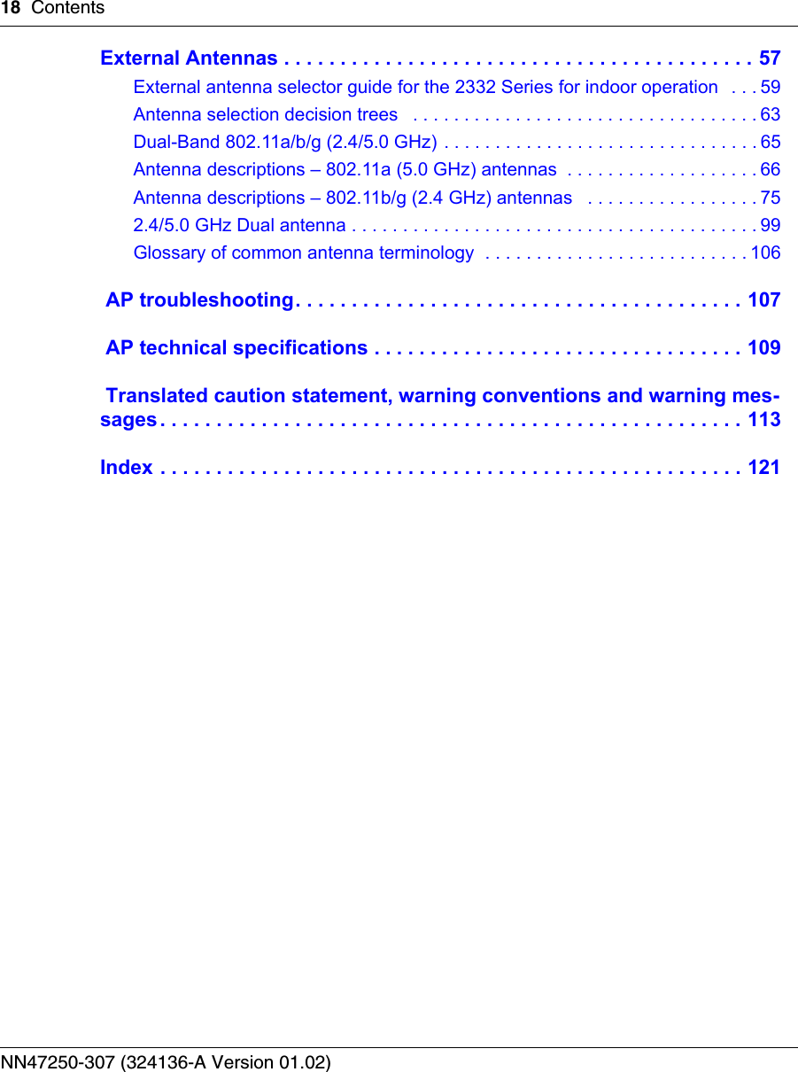 18 ContentsNN47250-307 (324136-A Version 01.02)External Antennas . . . . . . . . . . . . . . . . . . . . . . . . . . . . . . . . . . . . . . . . . . 57External antenna selector guide for the 2332 Series for indoor operation   . . . 59Antenna selection decision trees   . . . . . . . . . . . . . . . . . . . . . . . . . . . . . . . . . . 63Dual-Band 802.11a/b/g (2.4/5.0 GHz) . . . . . . . . . . . . . . . . . . . . . . . . . . . . . . . 65Antenna descriptions – 802.11a (5.0 GHz) antennas  . . . . . . . . . . . . . . . . . . . 66Antenna descriptions – 802.11b/g (2.4 GHz) antennas   . . . . . . . . . . . . . . . . . 752.4/5.0 GHz Dual antenna . . . . . . . . . . . . . . . . . . . . . . . . . . . . . . . . . . . . . . . . 99Glossary of common antenna terminology  . . . . . . . . . . . . . . . . . . . . . . . . . . 106 AP troubleshooting. . . . . . . . . . . . . . . . . . . . . . . . . . . . . . . . . . . . . . . . 107 AP technical specifications . . . . . . . . . . . . . . . . . . . . . . . . . . . . . . . . . 109 Translated caution statement, warning conventions and warning mes-sages. . . . . . . . . . . . . . . . . . . . . . . . . . . . . . . . . . . . . . . . . . . . . . . . . . . . 113Index . . . . . . . . . . . . . . . . . . . . . . . . . . . . . . . . . . . . . . . . . . . . . . . . . . . . 121