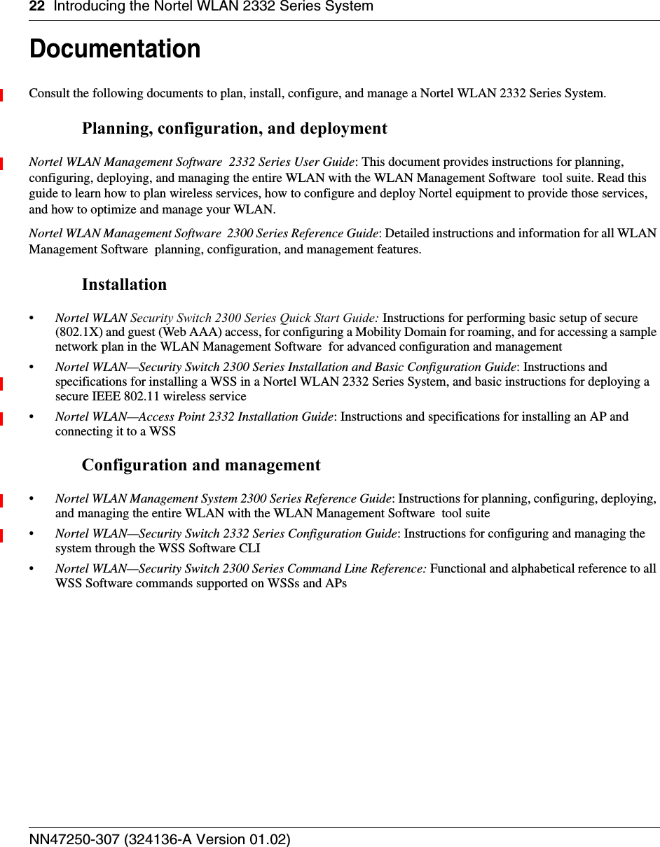 22 Introducing the Nortel WLAN 2332 Series SystemNN47250-307 (324136-A Version 01.02)DocumentationConsult the following documents to plan, install, configure, and manage a Nortel WLAN 2332 Series System.Planning, configuration, and deploymentNortel WLAN Management Software  2332 Series User Guide: This document provides instructions for planning, configuring, deploying, and managing the entire WLAN with the WLAN Management Software  tool suite. Read this guide to learn how to plan wireless services, how to configure and deploy Nortel equipment to provide those services, and how to optimize and manage your WLAN.Nortel WLAN Management Software  2300 Series Reference Guide: Detailed instructions and information for all WLAN Management Software  planning, configuration, and management features. Installation•Nortel WLAN Security Switch 2300 Series Quick Start Guide: Instructions for performing basic setup of secure (802.1X) and guest (Web AAA) access, for configuring a Mobility Domain for roaming, and for accessing a sample network plan in the WLAN Management Software  for advanced configuration and management•Nortel WLAN—Security Switch 2300 Series Installation and Basic Configuration Guide: Instructions and specifications for installing a WSS in a Nortel WLAN 2332 Series System, and basic instructions for deploying a secure IEEE 802.11 wireless service•Nortel WLAN—Access Point 2332 Installation Guide: Instructions and specifications for installing an AP and connecting it to a WSS Configuration and management•Nortel WLAN Management System 2300 Series Reference Guide: Instructions for planning, configuring, deploying, and managing the entire WLAN with the WLAN Management Software  tool suite•Nortel WLAN—Security Switch 2332 Series Configuration Guide: Instructions for configuring and managing the system through the WSS Software CLI•Nortel WLAN—Security Switch 2300 Series Command Line Reference: Functional and alphabetical reference to all WSS Software commands supported on WSSs and APs 