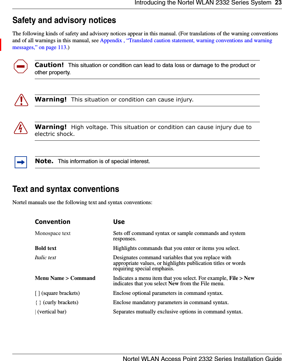 Introducing the Nortel WLAN 2332 Series System 23Nortel WLAN Access Point 2332 Series Installation GuideSafety and advisory noticesThe following kinds of safety and advisory notices appear in this manual. (For translations of the warning conventions and of all warnings in this manual, see Appendix , “Translated caution statement, warning conventions and warning messages,” on page 113.)     Text and syntax conventionsNortel manuals use the following text and syntax conventions:  Caution!  This situation or condition can lead to data loss or damage to the product or other property.Warning!  This situation or condition can cause injury.Warning!  High voltage. This situation or condition can cause injury due to electric shock.Note.  This information is of special interest.Convention UseMonospace text Sets off command syntax or sample commands and system responses.Bold text Highlights commands that you enter or items you select.Italic text Designates command variables that you replace with appropriate values, or highlights publication titles or words requiring special emphasis.Menu Name &gt; Command Indicates a menu item that you select. For example, File &gt; New indicates that you select New from the File menu.[ ] (square brackets) Enclose optional parameters in command syntax.{ } (curly brackets) Enclose mandatory parameters in command syntax.| (vertical bar) Separates mutually exclusive options in command syntax.