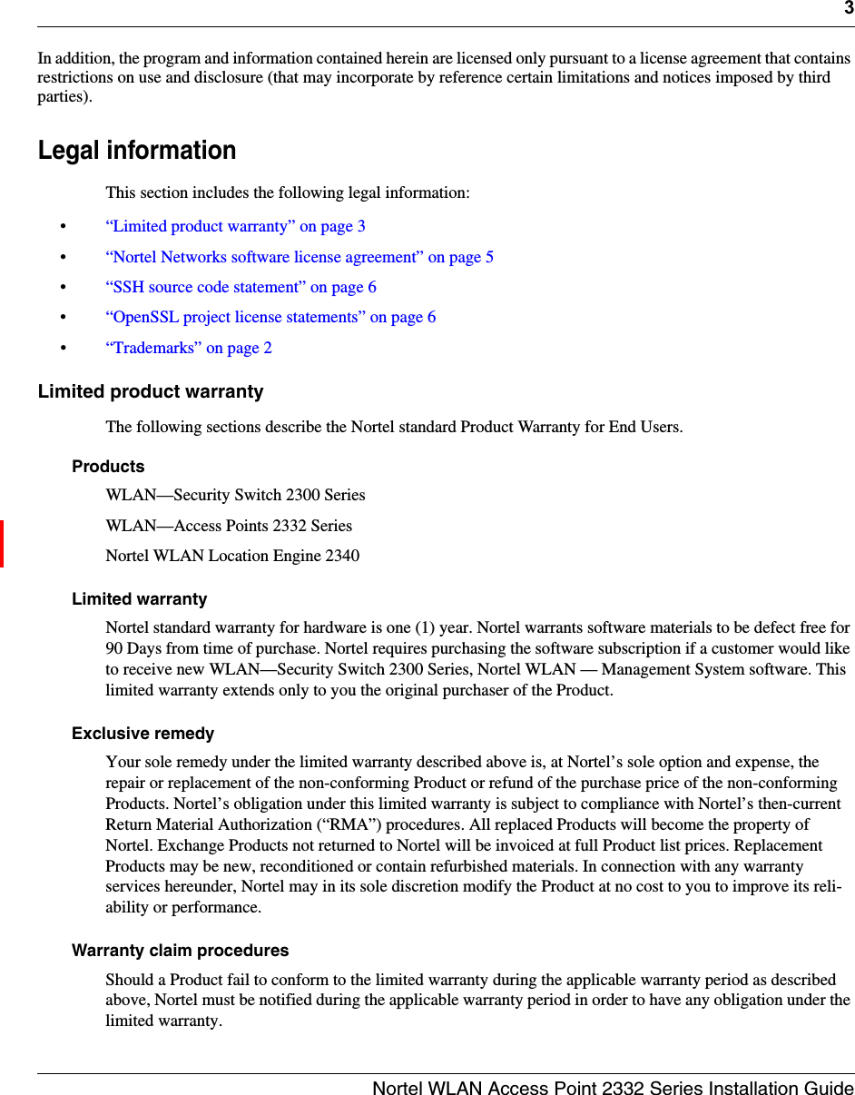 3Nortel WLAN Access Point 2332 Series Installation GuideIn addition, the program and information contained herein are licensed only pursuant to a license agreement that contains restrictions on use and disclosure (that may incorporate by reference certain limitations and notices imposed by third parties).Legal informationThis section includes the following legal information:•“Limited product warranty” on page 3 •“Nortel Networks software license agreement” on page 5 •“SSH source code statement” on page 6 •“OpenSSL project license statements” on page 6 •“Trademarks” on page 2 Limited product warrantyThe following sections describe the Nortel standard Product Warranty for End Users.ProductsWLAN—Security Switch 2300 Series WLAN—Access Points 2332 Series Nortel WLAN Location Engine 2340Limited warrantyNortel standard warranty for hardware is one (1) year. Nortel warrants software materials to be defect free for 90 Days from time of purchase. Nortel requires purchasing the software subscription if a customer would like to receive new WLAN—Security Switch 2300 Series, Nortel WLAN — Management System software. This limited warranty extends only to you the original purchaser of the Product.Exclusive remedyYour sole remedy under the limited warranty described above is, at Nortel’s sole option and expense, the repair or replacement of the non-conforming Product or refund of the purchase price of the non-conforming Products. Nortel’s obligation under this limited warranty is subject to compliance with Nortel’s then-current Return Material Authorization (“RMA”) procedures. All replaced Products will become the property of Nortel. Exchange Products not returned to Nortel will be invoiced at full Product list prices. Replacement Products may be new, reconditioned or contain refurbished materials. In connection with any warranty services hereunder, Nortel may in its sole discretion modify the Product at no cost to you to improve its reli-ability or performance.Warranty claim proceduresShould a Product fail to conform to the limited warranty during the applicable warranty period as described above, Nortel must be notified during the applicable warranty period in order to have any obligation under the limited warranty. 