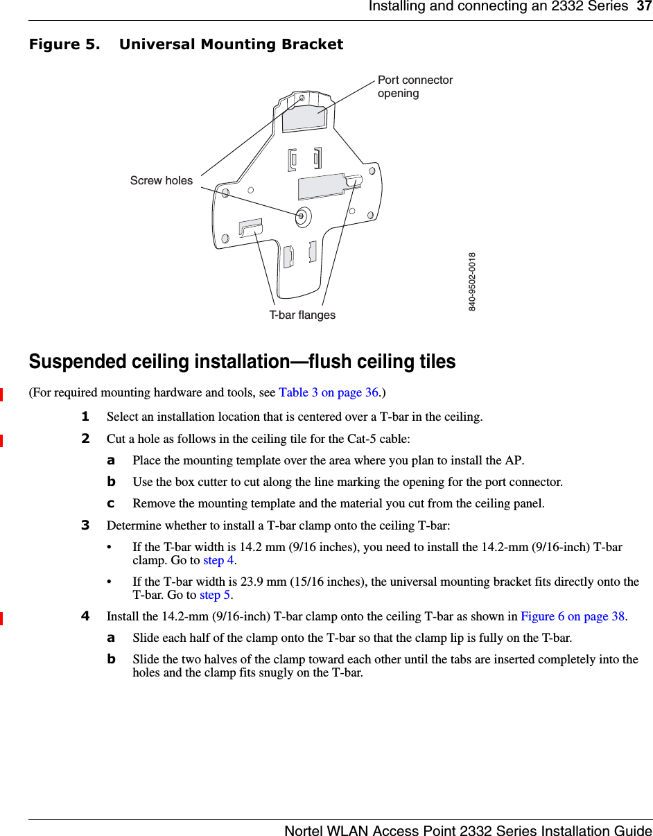 Installing and connecting an 2332 Series 37Nortel WLAN Access Point 2332 Series Installation GuideFigure 5. Universal Mounting BracketSuspended ceiling installation—flush ceiling tiles(For required mounting hardware and tools, see Table 3 on page 36.)1Select an installation location that is centered over a T-bar in the ceiling.2Cut a hole as follows in the ceiling tile for the Cat-5 cable:aPlace the mounting template over the area where you plan to install the AP.bUse the box cutter to cut along the line marking the opening for the port connector.cRemove the mounting template and the material you cut from the ceiling panel.3Determine whether to install a T-bar clamp onto the ceiling T-bar:• If the T-bar width is 14.2 mm (9/16 inches), you need to install the 14.2-mm (9/16-inch) T-bar clamp. Go to step 4.• If the T-bar width is 23.9 mm (15/16 inches), the universal mounting bracket fits directly onto the T-bar. Go to step 5.   4Install the 14.2-mm (9/16-inch) T-bar clamp onto the ceiling T-bar as shown in Figure 6 on page 38. aSlide each half of the clamp onto the T-bar so that the clamp lip is fully on the T-bar. bSlide the two halves of the clamp toward each other until the tabs are inserted completely into the holes and the clamp fits snugly on the T-bar.840-9502-0018Port connectoropeningT-bar flangesScrew holes