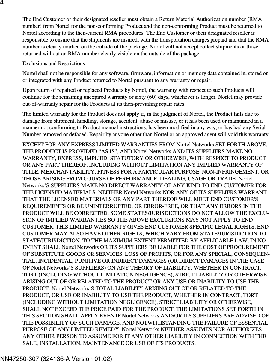 4NN47250-307 (324136-A Version 01.02)The End Customer or their designated reseller must obtain a Return Material Authorization number (RMA number) from Nortel for the non-conforming Product and the non-conforming Product must be returned to Nortel according to the then-current RMA procedures. The End Customer or their designated reseller is responsible to ensure that the shipments are insured, with the transportation charges prepaid and that the RMA number is clearly marked on the outside of the package. Nortel will not accept collect shipments or those returned without an RMA number clearly visible on the outside of the package.Exclusions and RestrictionsNortel shall not be responsible for any software, firmware, information or memory data contained in, stored on or integrated with any Product returned to Nortel pursuant to any warranty or repair. Upon return of repaired or replaced Products by Nortel, the warranty with respect to such Products will continue for the remaining unexpired warranty or sixty (60) days, whichever is longer. Nortel may provide out-of-warranty repair for the Products at its then-prevailing repair rates.The limited warranty for the Product does not apply if, in the judgment of Nortel, the Product fails due to damage from shipment, handling, storage, accident, abuse or misuse, or it has been used or maintained in a manner not conforming to Product manual instructions, has been modified in any way, or has had any Serial Number removed or defaced. Repair by anyone other than Nortel or an approved agent will void this warranty.EXCEPT FOR ANY EXPRESS LIMITED WARRANTIES FROM Nortel Networks SET FORTH ABOVE, THE PRODUCT IS PROVIDED “AS IS”, AND Nortel Networks AND ITS SUPPLIERS MAKE NO WARRANTY, EXPRESS, IMPLIED, STATUTORY OR OTHERWISE, WITH RESPECT TO PRODUCT OR ANY PART THEREOF, INCLUDING WITHOUT LIMITATION ANY IMPLIED WARRANTY OF TITLE, MERCHANTABILITY, FITNESS FOR A PARTICULAR PURPOSE, NON-INFRINGEMENT, OR THOSE ARISING FROM COURSE OF PERFORMANCE, DEALING, USAGE OR TRADE. Nortel Networks’S SUPPLIERS MAKE NO DIRECT WARRANTY OF ANY KIND TO END CUSTOMER FOR THE LICENSED MATERIALS. NEITHER Nortel Networks NOR ANY OF ITS SUPPLIERS WARRANT THAT THE LICENSED MATERIALS OR ANY PART THEREOF WILL MEET END CUSTOMER&apos;S REQUIREMENTS OR BE UNINTERRUPTED, OR ERROR-FREE, OR THAT ANY ERRORS IN THE PRODUCT WILL BE CORRECTED. SOME STATES/JURISDICTIONS DO NOT ALLOW THE EXCLU-SION OF IMPLIED WARRANTIES SO THE ABOVE EXCLUSIONS MAY NOT APPLY TO END CUSTOMER. THIS LIMITED WARRANTY GIVES END CUSTOMER SPECIFIC LEGAL RIGHTS. END CUSTOMER MAY ALSO HAVE OTHER RIGHTS, WHICH VARY FROM STATE/JURISDICTION TO STATE/JURISDICTION. TO THE MAXIMUM EXTENT PERMITTED BY APPLICABLE LAW, IN NO EVENT SHALL Nortel Networks OR ITS SUPPLIERS BE LIABLE FOR THE COST OF PROCUREMENT OF SUBSTITUTE GOODS OR SERVICES, LOSS OF PROFITS, OR FOR ANY SPECIAL, CONSEQUEN-TIAL, INCIDENTAL, PUNITIVE OR INDIRECT DAMAGES (OR DIRECT DAMAGES IN THE CASE OF Nortel Networks’S SUPPLIERS) ON ANY THEORY OF LIABILITY, WHETHER IN CONTRACT, TORT (INCLUDING WITHOUT LIMITATION NEGLIGENCE), STRICT LIABILITY OR OTHERWISE ARISING OUT OF OR RELATED TO THE PRODUCT OR ANY USE OR INABILITY TO USE THE PRODUCT. Nortel Networks’S TOTAL LIABILITY ARISING OUT OF OR RELATED TO THE PRODUCT, OR USE OR INABILITY TO USE THE PRODUCT, WHETHER IN CONTRACT, TORT (INCLUDING WITHOUT LIMITATION NEGLIGENCE), STRICT LIABILITY OR OTHERWISE, SHALL NOT EXCEED THE PRICE PAID FOR THE PRODUCT. THE LIMITATIONS SET FORTH IN THIS SECTION SHALL APPLY EVEN IF Nortel Networks AND/OR ITS SUPPLIERS ARE ADVISED OF THE POSSIBILITY OF SUCH DAMAGE, AND NOTWITHSTANDING THE FAILURE OF ESSENTIAL PURPOSE OF ANY LIMITED REMEDY. Nortel Networks NEITHER ASSUMES NOR AUTHORIZES ANY OTHER PERSON TO ASSUME FOR IT ANY OTHER LIABILITY IN CONNECTION WITH THE SALE, INSTALLATION, MAINTENANCE OR USE OF ITS PRODUCTS.