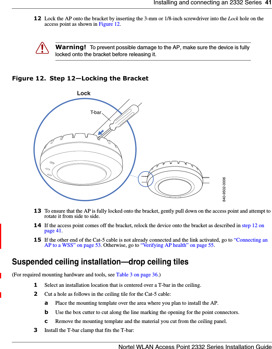 Installing and connecting an 2332 Series 41Nortel WLAN Access Point 2332 Series Installation Guide12 Lock the AP onto the bracket by inserting the 3-mm or 1/8-inch screwdriver into the Lock hole on the access point as shown in Figure 12.Figure 12. Step 12—Locking the Bracket13 To ensure that the AP is fully locked onto the bracket, gently pull down on the access point and attempt to rotate it from side to side.14 If the access point comes off the bracket, relock the device onto the bracket as described in step 12 on page 41.15 If the other end of the Cat-5 cable is not already connected and the link activated, go to “Connecting an AP to a WSS” on page 53. Otherwise, go to “Verifying AP health” on page 55.Suspended ceiling installation—drop ceiling tiles(For required mounting hardware and tools, see Table 3 on page 36.)1Select an installation location that is centered over a T-bar in the ceiling.2Cut a hole as follows in the ceiling tile for the Cat-5 cable:aPlace the mounting template over the area where you plan to install the AP.bUse the box cutter to cut along the line marking the opening for the point connectors.cRemove the mounting template and the material you cut from the ceiling panel.3Install the T-bar clamp that fits the T-bar: Warning!  To prevent possible damage to the AP, make sure the device is fully locked onto the bracket before releasing it.840-9502-0006LockT-bar