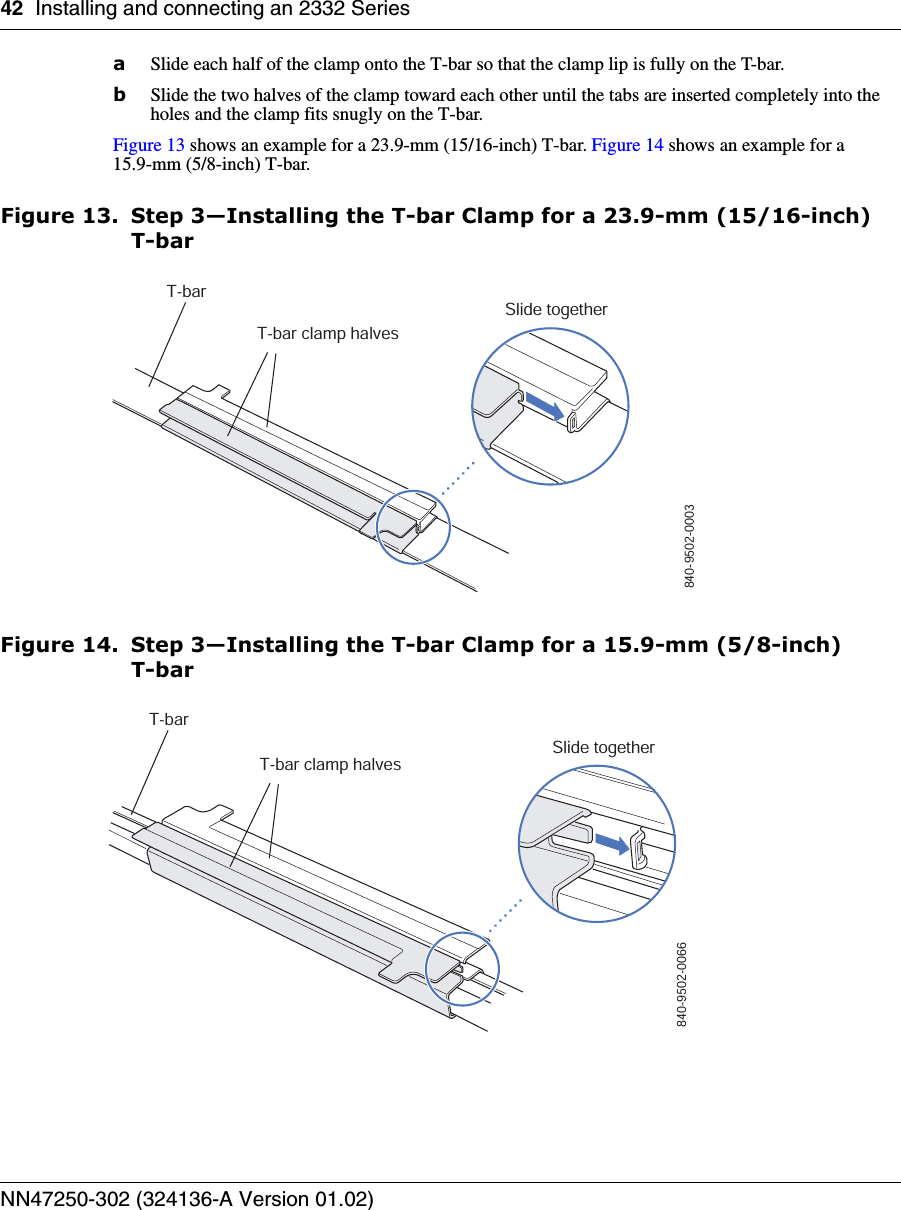 42 Installing and connecting an 2332 SeriesNN47250-302 (324136-A Version 01.02)aSlide each half of the clamp onto the T-bar so that the clamp lip is fully on the T-bar. bSlide the two halves of the clamp toward each other until the tabs are inserted completely into the holes and the clamp fits snugly on the T-bar.Figure 13 shows an example for a 23.9-mm (15/16-inch) T-bar. Figure 14 shows an example for a 15.9-mm (5/8-inch) T-bar.Figure 13. Step 3—Installing the T-bar Clamp for a 23.9-mm (15/16-inch) T-barFigure 14. Step 3—Installing the T-bar Clamp for a 15.9-mm (5/8-inch) T-barT-barT-bar clamp halvesSlide together840-9502-0003T-barT-bar clamp halvesSlide together840-9502-0066