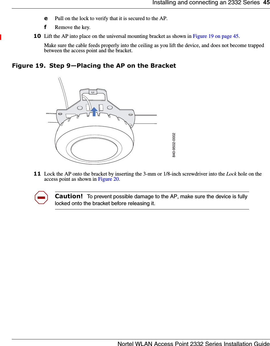 Installing and connecting an 2332 Series 45Nortel WLAN Access Point 2332 Series Installation GuideePull on the lock to verify that it is secured to the AP.fRemove the key.10 Lift the AP into place on the universal mounting bracket as shown in Figure 19 on page 45. Make sure the cable feeds properly into the ceiling as you lift the device, and does not become trapped between the access point and the bracket.Figure 19. Step 9—Placing the AP on the Bracket11 Lock the AP onto the bracket by inserting the 3-mm or 1/8-inch screwdriver into the Lock hole on the access point as shown in Figure 20. Caution!  To prevent possible damage to the AP, make sure the device is fully locked onto the bracket before releasing it.840-9502-0002