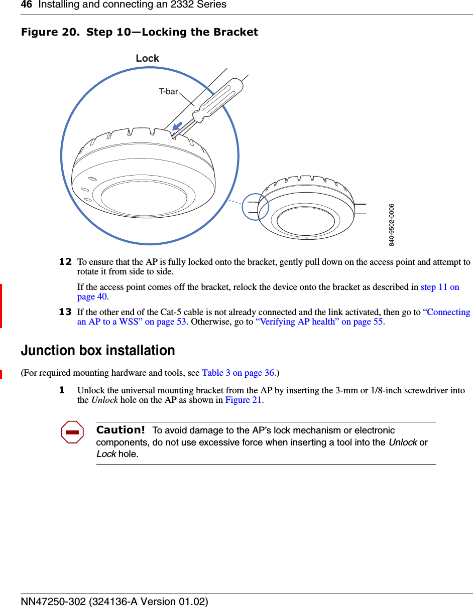 46 Installing and connecting an 2332 SeriesNN47250-302 (324136-A Version 01.02)Figure 20. Step 10—Locking the Bracket12 To ensure that the AP is fully locked onto the bracket, gently pull down on the access point and attempt to rotate it from side to side.If the access point comes off the bracket, relock the device onto the bracket as described in step 11 on page 40.13 If the other end of the Cat-5 cable is not already connected and the link activated, then go to “Connecting an AP to a WSS” on page 53. Otherwise, go to “Verifying AP health” on page 55.Junction box installation(For required mounting hardware and tools, see Table 3 on page 36.)1Unlock the universal mounting bracket from the AP by inserting the 3-mm or 1/8-inch screwdriver into the Unlock hole on the AP as shown in Figure 21.Caution!  To avoid damage to the AP’s lock mechanism or electronic components, do not use excessive force when inserting a tool into the Unlock or Lock hole. 840-9502-0006LockT-bar