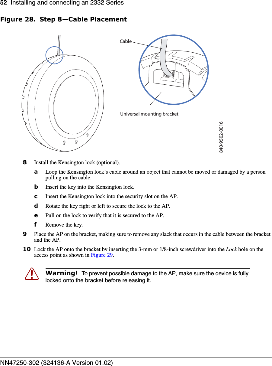 52 Installing and connecting an 2332 SeriesNN47250-302 (324136-A Version 01.02)Figure 28. Step 8—Cable Placement8Install the Kensington lock (optional).aLoop the Kensington lock’s cable around an object that cannot be moved or damaged by a person pulling on the cable.bInsert the key into the Kensington lock.cInsert the Kensington lock into the security slot on the AP.dRotate the key right or left to secure the lock to the AP. ePull on the lock to verify that it is secured to the AP.fRemove the key.9Place the AP on the bracket, making sure to remove any slack that occurs in the cable between the bracket and the AP.10 Lock the AP onto the bracket by inserting the 3-mm or 1/8-inch screwdriver into the Lock hole on the access point as shown in Figure 29.Warning!  To prevent possible damage to the AP, make sure the device is fully locked onto the bracket before releasing it.840-9502-0016Universal mounting bracket                        Cable