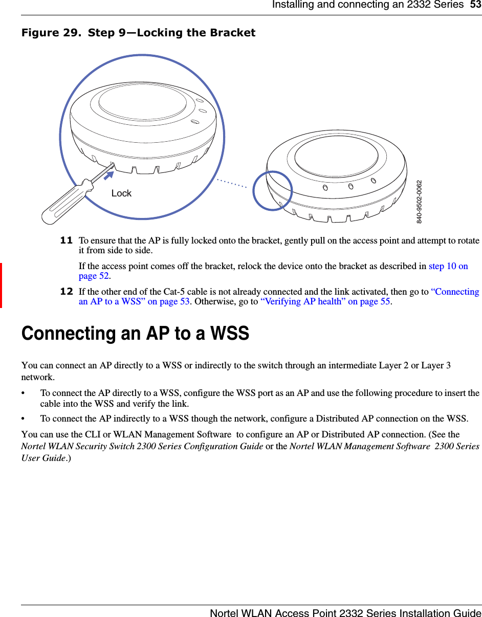 Installing and connecting an 2332 Series 53Nortel WLAN Access Point 2332 Series Installation GuideFigure 29. Step 9—Locking the Bracket11 To ensure that the AP is fully locked onto the bracket, gently pull on the access point and attempt to rotate it from side to side.If the access point comes off the bracket, relock the device onto the bracket as described in step 10 on page 52.12 If the other end of the Cat-5 cable is not already connected and the link activated, then go to “Connecting an AP to a WSS” on page 53. Otherwise, go to “Verifying AP health” on page 55.Connecting an AP to a WSS You can connect an AP directly to a WSS or indirectly to the switch through an intermediate Layer 2 or Layer 3 network. • To connect the AP directly to a WSS, configure the WSS port as an AP and use the following procedure to insert the cable into the WSS and verify the link. • To connect the AP indirectly to a WSS though the network, configure a Distributed AP connection on the WSS. You can use the CLI or WLAN Management Software  to configure an AP or Distributed AP connection. (See the Nortel WLAN Security Switch 2300 Series Configuration Guide or the Nortel WLAN Management Software  2300 Series User Guide.)840-9502-0062Lock