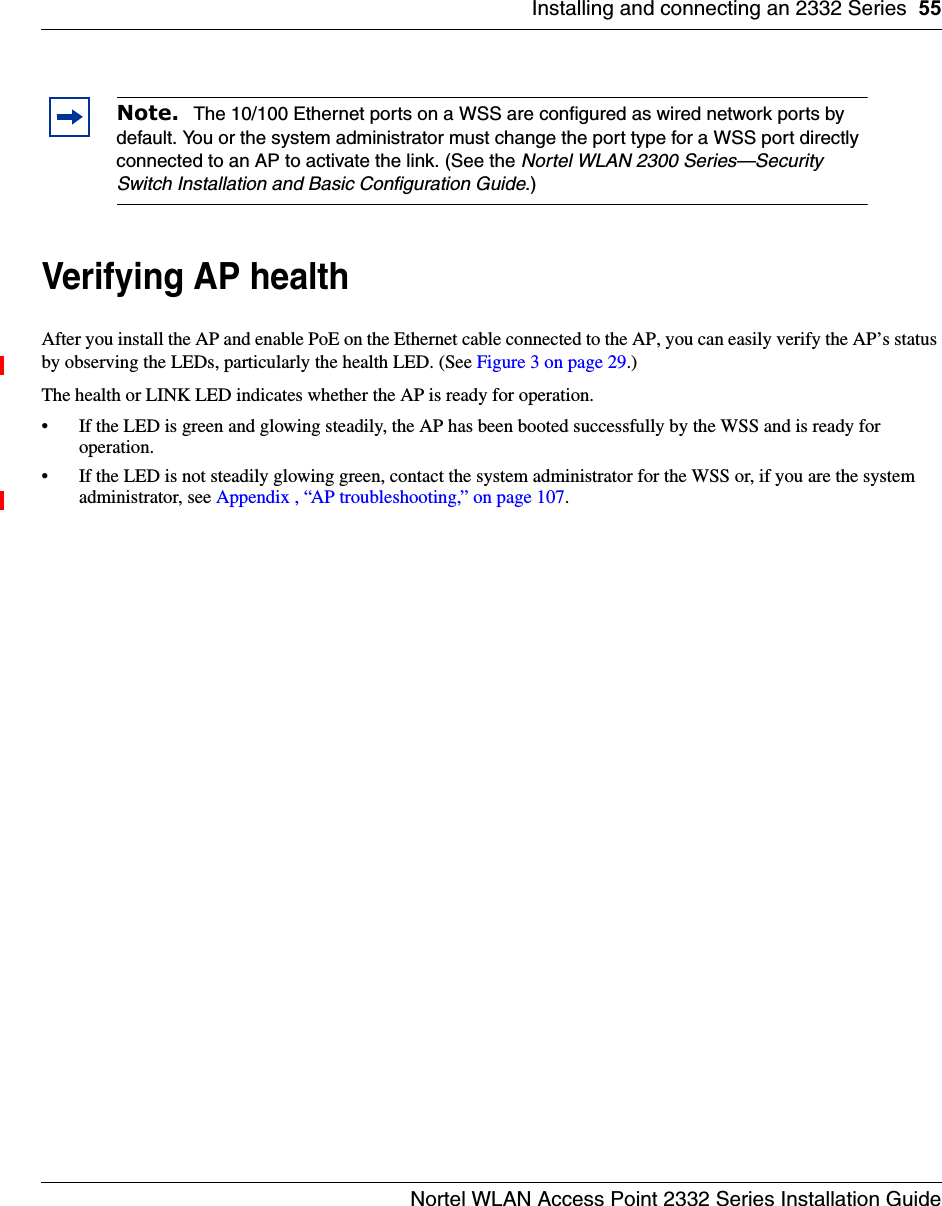 Installing and connecting an 2332 Series 55Nortel WLAN Access Point 2332 Series Installation GuideVerifying AP healthAfter you install the AP and enable PoE on the Ethernet cable connected to the AP, you can easily verify the AP’s status by observing the LEDs, particularly the health LED. (See Figure 3 on page 29.) The health or LINK LED indicates whether the AP is ready for operation. • If the LED is green and glowing steadily, the AP has been booted successfully by the WSS and is ready for operation. • If the LED is not steadily glowing green, contact the system administrator for the WSS or, if you are the system administrator, see Appendix , “AP troubleshooting,” on page 107.Note.  The 10/100 Ethernet ports on a WSS are configured as wired network ports by default. You or the system administrator must change the port type for a WSS port directly connected to an AP to activate the link. (See the Nortel WLAN 2300 Series—Security Switch Installation and Basic Configuration Guide.)