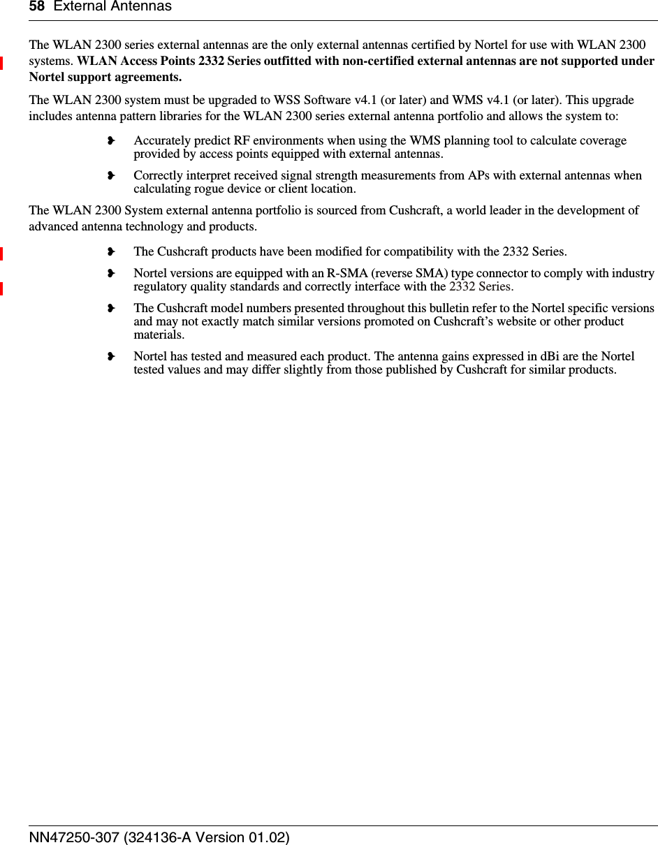 58 External AntennasNN47250-307 (324136-A Version 01.02)The WLAN 2300 series external antennas are the only external antennas certified by Nortel for use with WLAN 2300 systems. WLAN Access Points 2332 Series outfitted with non-certified external antennas are not supported under Nortel support agreements.The WLAN 2300 system must be upgraded to WSS Software v4.1 (or later) and WMS v4.1 (or later). This upgrade includes antenna pattern libraries for the WLAN 2300 series external antenna portfolio and allows the system to:❥Accurately predict RF environments when using the WMS planning tool to calculate coverage provided by access points equipped with external antennas.❥Correctly interpret received signal strength measurements from APs with external antennas when calculating rogue device or client location.The WLAN 2300 System external antenna portfolio is sourced from Cushcraft, a world leader in the development of advanced antenna technology and products.❥The Cushcraft products have been modified for compatibility with the 2332 Series.❥Nortel versions are equipped with an R-SMA (reverse SMA) type connector to comply with industry regulatory quality standards and correctly interface with the 2332 Series.❥The Cushcraft model numbers presented throughout this bulletin refer to the Nortel specific versions and may not exactly match similar versions promoted on Cushcraft’s website or other product materials.❥Nortel has tested and measured each product. The antenna gains expressed in dBi are the Nortel tested values and may differ slightly from those published by Cushcraft for similar products.