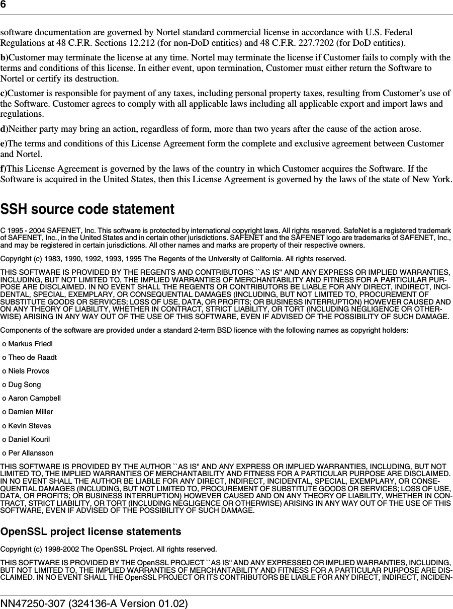 6NN47250-307 (324136-A Version 01.02)software documentation are governed by Nortel standard commercial license in accordance with U.S. Federal Regulations at 48 C.F.R. Sections 12.212 (for non-DoD entities) and 48 C.F.R. 227.7202 (for DoD entities). b)Customer may terminate the license at any time. Nortel may terminate the license if Customer fails to comply with the terms and conditions of this license. In either event, upon termination, Customer must either return the Software to Nortel or certify its destruction. c)Customer is responsible for payment of any taxes, including personal property taxes, resulting from Customer’s use of the Software. Customer agrees to comply with all applicable laws including all applicable export and import laws and regulations.d)Neither party may bring an action, regardless of form, more than two years after the cause of the action arose.e)The terms and conditions of this License Agreement form the complete and exclusive agreement between Customer and Nortel.f)This License Agreement is governed by the laws of the country in which Customer acquires the Software. If the Software is acquired in the United States, then this License Agreement is governed by the laws of the state of New York.SSH source code statementC 1995 - 2004 SAFENET, Inc. This software is protected by international copyright laws. All rights reserved. SafeNet is a registered trademark of SAFENET, Inc., in the United States and in certain other jurisdictions. SAFENET and the SAFENET logo are trademarks of SAFENET, Inc., and may be registered in certain jurisdictions. All other names and marks are property of their respective owners.Copyright (c) 1983, 1990, 1992, 1993, 1995 The Regents of the University of California. All rights reserved.THIS SOFTWARE IS PROVIDED BY THE REGENTS AND CONTRIBUTORS ``AS IS&apos;&apos; AND ANY EXPRESS OR IMPLIED WARRANTIES, INCLUDING, BUT NOT LIMITED TO, THE IMPLIED WARRANTIES OF MERCHANTABILITY AND FITNESS FOR A PARTICULAR PUR-POSE ARE DISCLAIMED. IN NO EVENT SHALL THE REGENTS OR CONTRIBUTORS BE LIABLE FOR ANY DIRECT, INDIRECT, INCI-DENTAL, SPECIAL, EXEMPLARY, OR CONSEQUENTIAL DAMAGES (INCLUDING, BUT NOT LIMITED TO, PROCUREMENT OF SUBSTITUTE GOODS OR SERVICES; LOSS OF USE, DATA, OR PROFITS; OR BUSINESS INTERRUPTION) HOWEVER CAUSED AND ON ANY THEORY OF LIABILITY, WHETHER IN CONTRACT, STRICT LIABILITY, OR TORT (INCLUDING NEGLIGENCE OR OTHER-WISE) ARISING IN ANY WAY OUT OF THE USE OF THIS SOFTWARE, EVEN IF ADVISED OF THE POSSIBILITY OF SUCH DAMAGE.Components of the software are provided under a standard 2-term BSD licence with the following names as copyright holders:o Markus Friedlo Theo de Raadto Niels Provoso Dug Songo Aaron Campbello Damien Millero Kevin Steveso Daniel Kourilo Per AllanssonTHIS SOFTWARE IS PROVIDED BY THE AUTHOR ``AS IS&apos;&apos; AND ANY EXPRESS OR IMPLIED WARRANTIES, INCLUDING, BUT NOT LIMITED TO, THE IMPLIED WARRANTIES OF MERCHANTABILITY AND FITNESS FOR A PARTICULAR PURPOSE ARE DISCLAIMED. IN NO EVENT SHALL THE AUTHOR BE LIABLE FOR ANY DIRECT, INDIRECT, INCIDENTAL, SPECIAL, EXEMPLARY, OR CONSE-QUENTIAL DAMAGES (INCLUDING, BUT NOT LIMITED TO, PROCUREMENT OF SUBSTITUTE GOODS OR SERVICES; LOSS OF USE, DATA, OR PROFITS; OR BUSINESS INTERRUPTION) HOWEVER CAUSED AND ON ANY THEORY OF LIABILITY, WHETHER IN CON-TRACT, STRICT LIABILITY, OR TORT (INCLUDING NEGLIGENCE OR OTHERWISE) ARISING IN ANY WAY OUT OF THE USE OF THIS SOFTWARE, EVEN IF ADVISED OF THE POSSIBILITY OF SUCH DAMAGE.OpenSSL project license statementsCopyright (c) 1998-2002 The OpenSSL Project. All rights reserved. THIS SOFTWARE IS PROVIDED BY THE OpenSSL PROJECT ``AS IS&apos;&apos; AND ANY EXPRESSED OR IMPLIED WARRANTIES, INCLUDING, BUT NOT LIMITED TO, THE IMPLIED WARRANTIES OF MERCHANTABILITY AND FITNESS FOR A PARTICULAR PURPOSE ARE DIS-CLAIMED. IN NO EVENT SHALL THE OpenSSL PROJECT OR ITS CONTRIBUTORS BE LIABLE FOR ANY DIRECT, INDIRECT, INCIDEN-