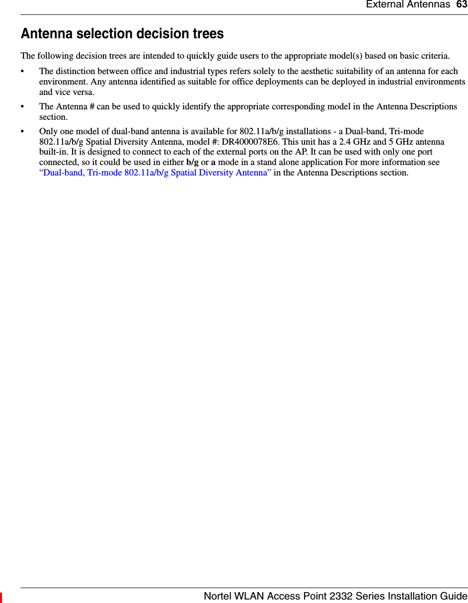 External Antennas 63Nortel WLAN Access Point 2332 Series Installation GuideAntenna selection decision treesThe following decision trees are intended to quickly guide users to the appropriate model(s) based on basic criteria.• The distinction between office and industrial types refers solely to the aesthetic suitability of an antenna for each environment. Any antenna identified as suitable for office deployments can be deployed in industrial environments and vice versa.• The Antenna # can be used to quickly identify the appropriate corresponding model in the Antenna Descriptions section.• Only one model of dual-band antenna is available for 802.11a/b/g installations - a Dual-band, Tri-mode 802.11a/b/g Spatial Diversity Antenna, model #: DR4000078E6. This unit has a 2.4 GHz and 5 GHz antenna built-in. It is designed to connect to each of the external ports on the AP. It can be used with only one port connected, so it could be used in either b/g or a mode in a stand alone application For more information see “Dual-band, Tri-mode 802.11a/b/g Spatial Diversity Antenna” in the Antenna Descriptions section.