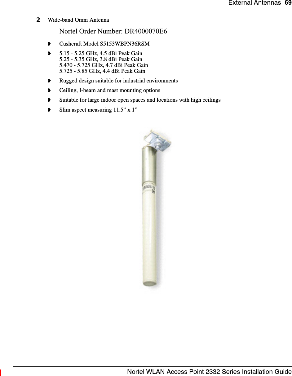 External Antennas 69Nortel WLAN Access Point 2332 Series Installation Guide2Wide-band Omni AntennaNortel Order Number: DR4000070E6 ❥Cushcraft Model S5153WBPN36RSM❥5.15 - 5.25 GHz, 4.5 dBi Peak Gain5.25 - 5.35 GHz, 3.8 dBi Peak Gain5.470 - 5.725 GHz, 4.7 dBi Peak Gain5.725 - 5.85 GHz, 4.4 dBi Peak Gain❥Rugged design suitable for industrial environments❥Ceiling, I-beam and mast mounting options❥Suitable for large indoor open spaces and locations with high ceilings❥Slim aspect measuring 11.5” x 1”