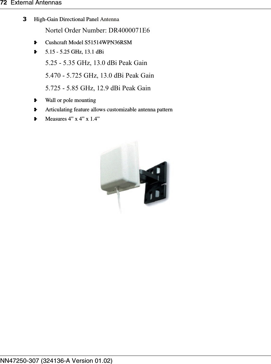 72 External AntennasNN47250-307 (324136-A Version 01.02)3High-Gain Directional Panel AntennaNortel Order Number: DR4000071E6❥Cushcraft Model S51514WPN36RSM❥5.15 - 5.25 GHz, 13.1 dBi5.25 - 5.35 GHz, 13.0 dBi Peak Gain5.470 - 5.725 GHz, 13.0 dBi Peak Gain5.725 - 5.85 GHz, 12.9 dBi Peak Gain❥Wall or pole mounting❥Articulating feature allows customizable antenna pattern❥Measures 4” x 4” x 1.4”