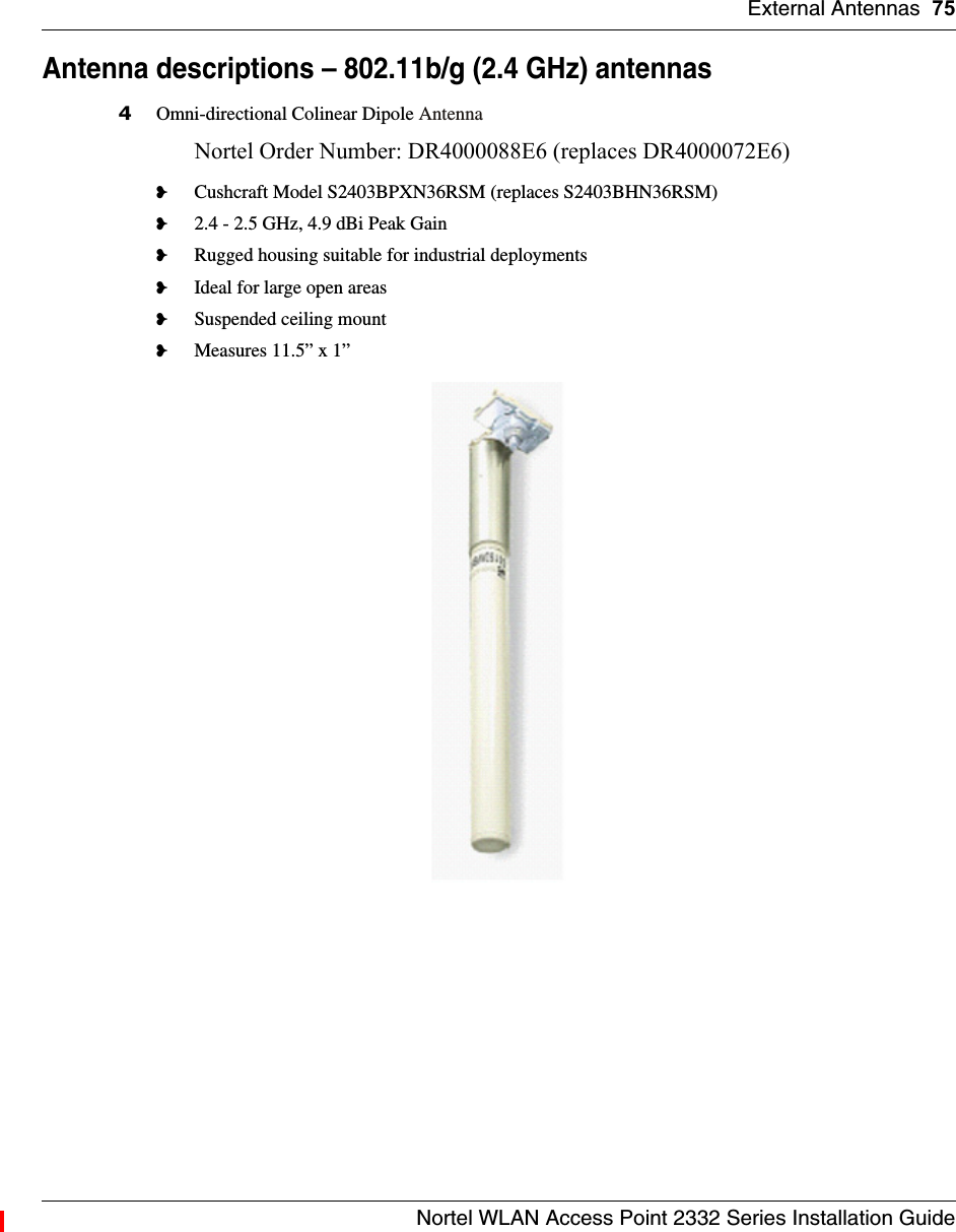 External Antennas 75Nortel WLAN Access Point 2332 Series Installation GuideAntenna descriptions – 802.11b/g (2.4 GHz) antennas4Omni-directional Colinear Dipole AntennaNortel Order Number: DR4000088E6 (replaces DR4000072E6)❥Cushcraft Model S2403BPXN36RSM (replaces S2403BHN36RSM)❥2.4 - 2.5 GHz, 4.9 dBi Peak Gain❥Rugged housing suitable for industrial deployments❥Ideal for large open areas❥Suspended ceiling mount❥Measures 11.5” x 1”