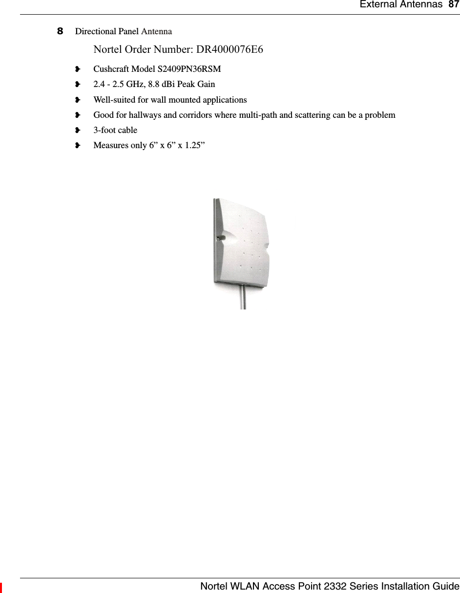 External Antennas 87Nortel WLAN Access Point 2332 Series Installation Guide8Directional Panel AntennaNortel Order Number: DR4000076E6 ❥Cushcraft Model S2409PN36RSM❥2.4 - 2.5 GHz, 8.8 dBi Peak Gain❥Well-suited for wall mounted applications❥Good for hallways and corridors where multi-path and scattering can be a problem❥3-foot cable❥Measures only 6” x 6” x 1.25” 