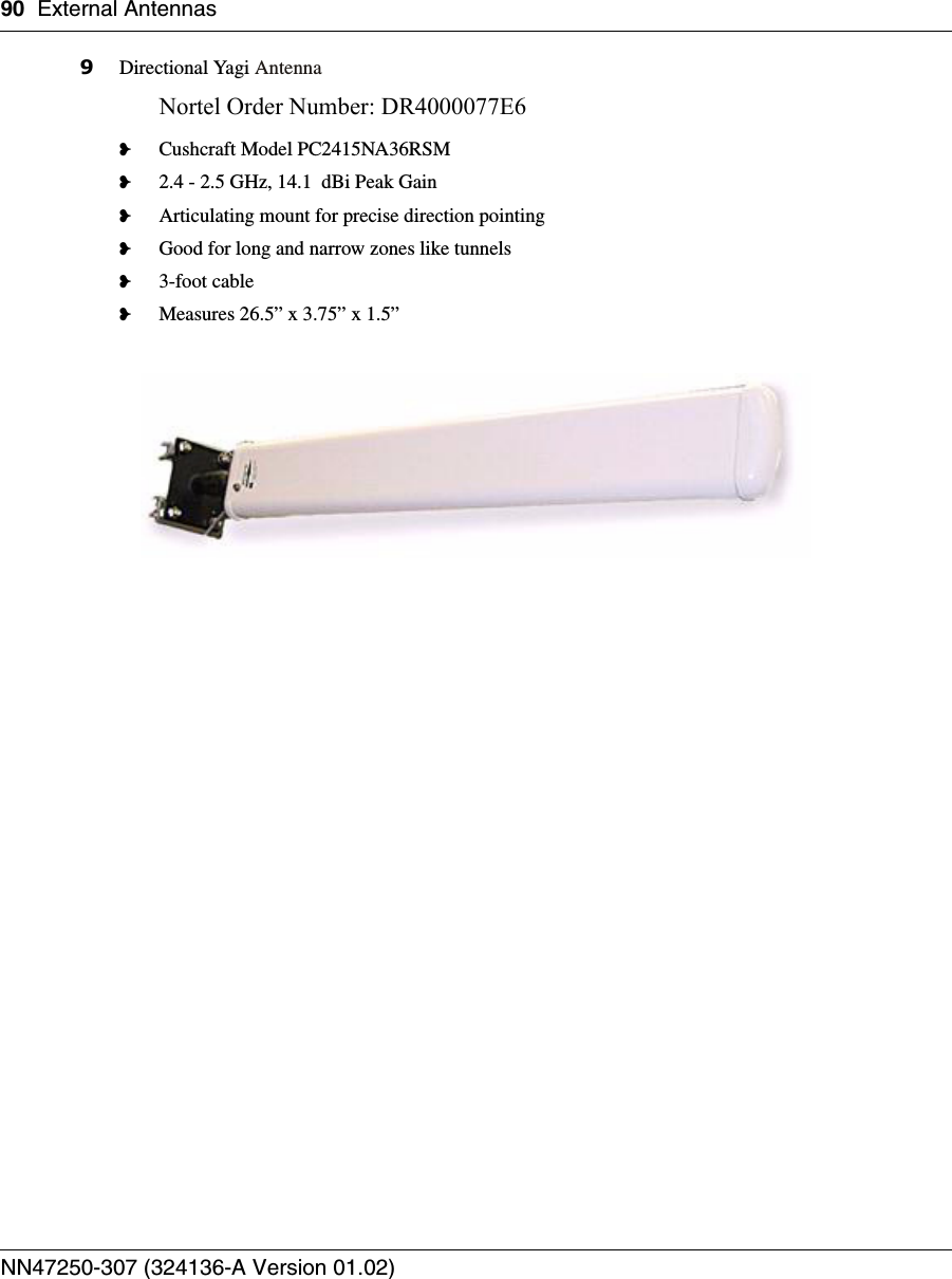 90 External AntennasNN47250-307 (324136-A Version 01.02)9Directional Yagi AntennaNortel Order Number: DR4000077E6 ❥Cushcraft Model PC2415NA36RSM❥2.4 - 2.5 GHz, 14.1  dBi Peak Gain❥Articulating mount for precise direction pointing❥Good for long and narrow zones like tunnels❥3-foot cable❥Measures 26.5” x 3.75” x 1.5”