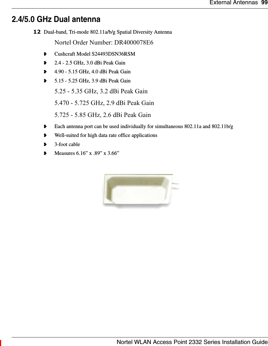 External Antennas 99Nortel WLAN Access Point 2332 Series Installation Guide2.4/5.0 GHz Dual antenna12 Dual-band, Tri-mode 802.11a/b/g Spatial Diversity AntennaNortel Order Number: DR4000078E6 ❥Cushcraft Model S24493DSN36RSM❥2.4 - 2.5 GHz, 3.0 dBi Peak Gain❥4.90 - 5.15 GHz, 4.0 dBi Peak Gain❥5.15 - 5.25 GHz, 3.9 dBi Peak Gain5.25 - 5.35 GHz, 3.2 dBi Peak Gain5.470 - 5.725 GHz, 2.9 dBi Peak Gain5.725 - 5.85 GHz, 2.6 dBi Peak Gain❥Each antenna port can be used individually for simultaneous 802.11a and 802.11b/g❥Well-suited for high data rate office applications❥3-foot cable❥Measures 6.16” x .89” x 3.66” 