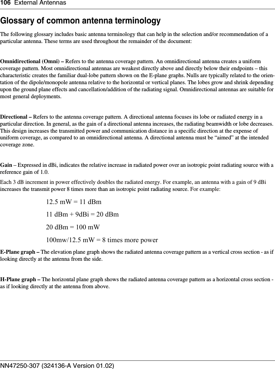 106 External AntennasNN47250-307 (324136-A Version 01.02)Glossary of common antenna terminologyThe following glossary includes basic antenna terminology that can help in the selection and/or recommendation of a particular antenna. These terms are used throughout the remainder of the document:Omnidirectional (Omni) – Refers to the antenna coverage pattern. An omnidirectional antenna creates a uniform coverage pattern. Most omnidirectional antennas are weakest directly above and directly below their endpoints – this characteristic creates the familiar dual-lobe pattern shown on the E-plane graphs. Nulls are typically related to the orien-tation of the dipole/monopole antenna relative to the horizontal or vertical planes. The lobes grow and shrink depending upon the ground plane effects and cancellation/addition of the radiating signal. Omnidirectional antennas are suitable for most general deployments.Directional – Refers to the antenna coverage pattern. A directional antenna focuses its lobe or radiated energy in a particular direction. In general, as the gain of a directional antenna increases, the radiating beamwidth or lobe decreases. This design increases the transmitted power and communication distance in a specific direction at the expense of uniform coverage, as compared to an omnidirectional antenna. A directional antenna must be “aimed” at the intended coverage zone.Gain – Expressed in dBi, indicates the relative increase in radiated power over an isotropic point radiating source with a reference gain of 1.0.Each 3 dB increment in power effectively doubles the radiated energy. For example, an antenna with a gain of 9 dBi increases the transmit power 8 times more than an isotropic point radiating source. For example:12.5 mW = 11 dBm11 dBm + 9dBi = 20 dBm20 dBm = 100 mW100mw/12.5 mW = 8 times more powerE-Plane graph – The elevation plane graph shows the radiated antenna coverage pattern as a vertical cross section - as if looking directly at the antenna from the side.H-Plane graph – The horizontal plane graph shows the radiated antenna coverage pattern as a horizontal cross section - as if looking directly at the antenna from above.