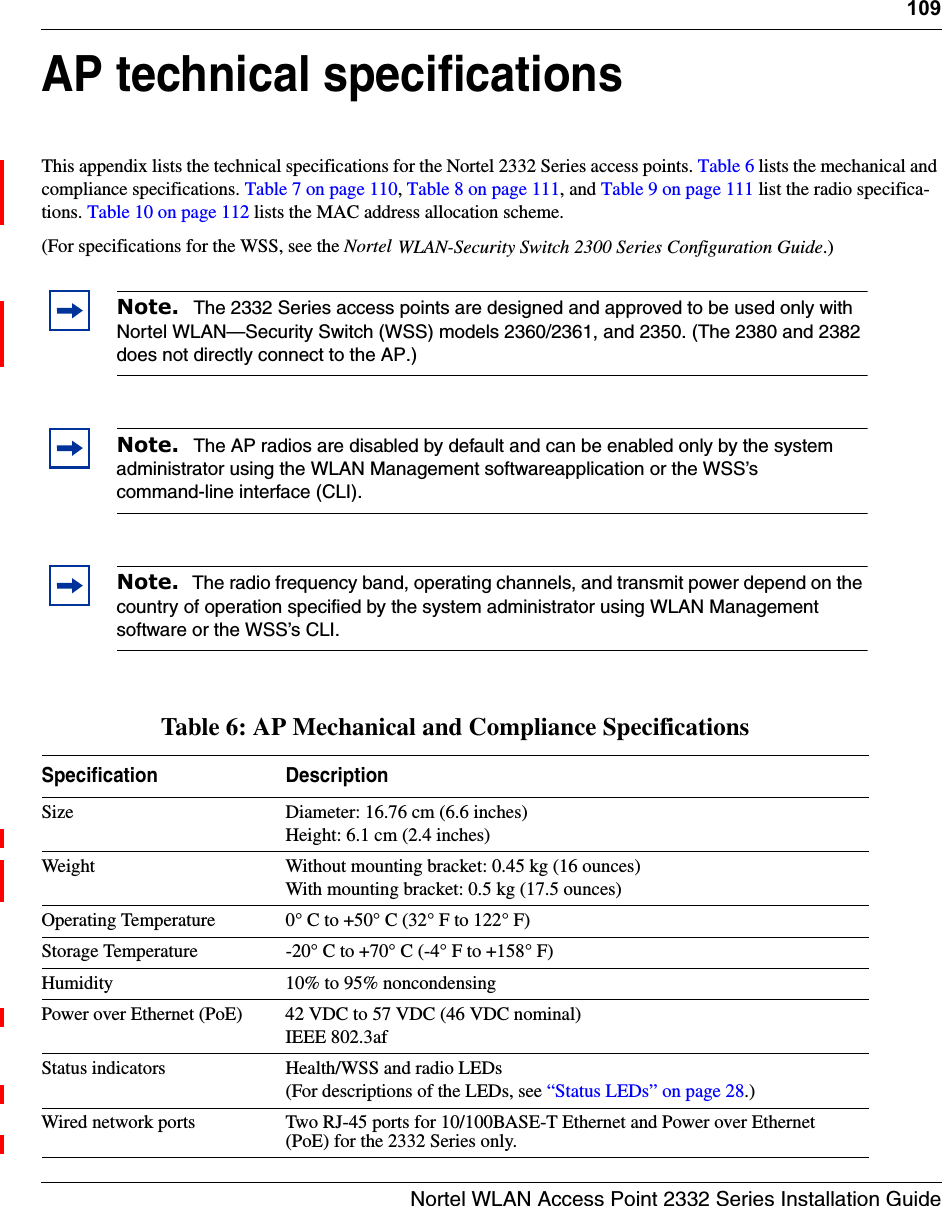 109Nortel WLAN Access Point 2332 Series Installation GuideAP technical specificationsThis appendix lists the technical specifications for the Nortel 2332 Series access points. Table 6 lists the mechanical and compliance specifications. Table 7 on page 110, Table 8 on page 111, and Table 9 on page 111 list the radio specifica-tions. Table 10 on page 112 lists the MAC address allocation scheme.(For specifications for the WSS, see the Nortel WLAN-Security Switch 2300 Series Configuration Guide.)    Note.  The 2332 Series access points are designed and approved to be used only with Nortel WLAN—Security Switch (WSS) models 2360/2361, and 2350. (The 2380 and 2382 does not directly connect to the AP.)Note.  The AP radios are disabled by default and can be enabled only by the system administrator using the WLAN Management softwareapplication or the WSS’s command-line interface (CLI). Note.  The radio frequency band, operating channels, and transmit power depend on the country of operation specified by the system administrator using WLAN Management software or the WSS’s CLI.Table 6: AP Mechanical and Compliance SpecificationsSpecification DescriptionSize Diameter: 16.76 cm (6.6 inches)Height: 6.1 cm (2.4 inches)Weight Without mounting bracket: 0.45 kg (16 ounces)With mounting bracket: 0.5 kg (17.5 ounces) Operating Temperature 0° C to +50° C (32° F to 122° F)Storage Temperature -20° C to +70° C (-4° F to +158° F)Humidity 10% to 95% noncondensingPower over Ethernet (PoE) 42 VDC to 57 VDC (46 VDC nominal)IEEE 802.3afStatus indicators Health/WSS and radio LEDs(For descriptions of the LEDs, see “Status LEDs” on page 28.) Wired network ports Two RJ-45 ports for 10/100BASE-T Ethernet and Power over Ethernet (PoE) for the 2332 Series only.