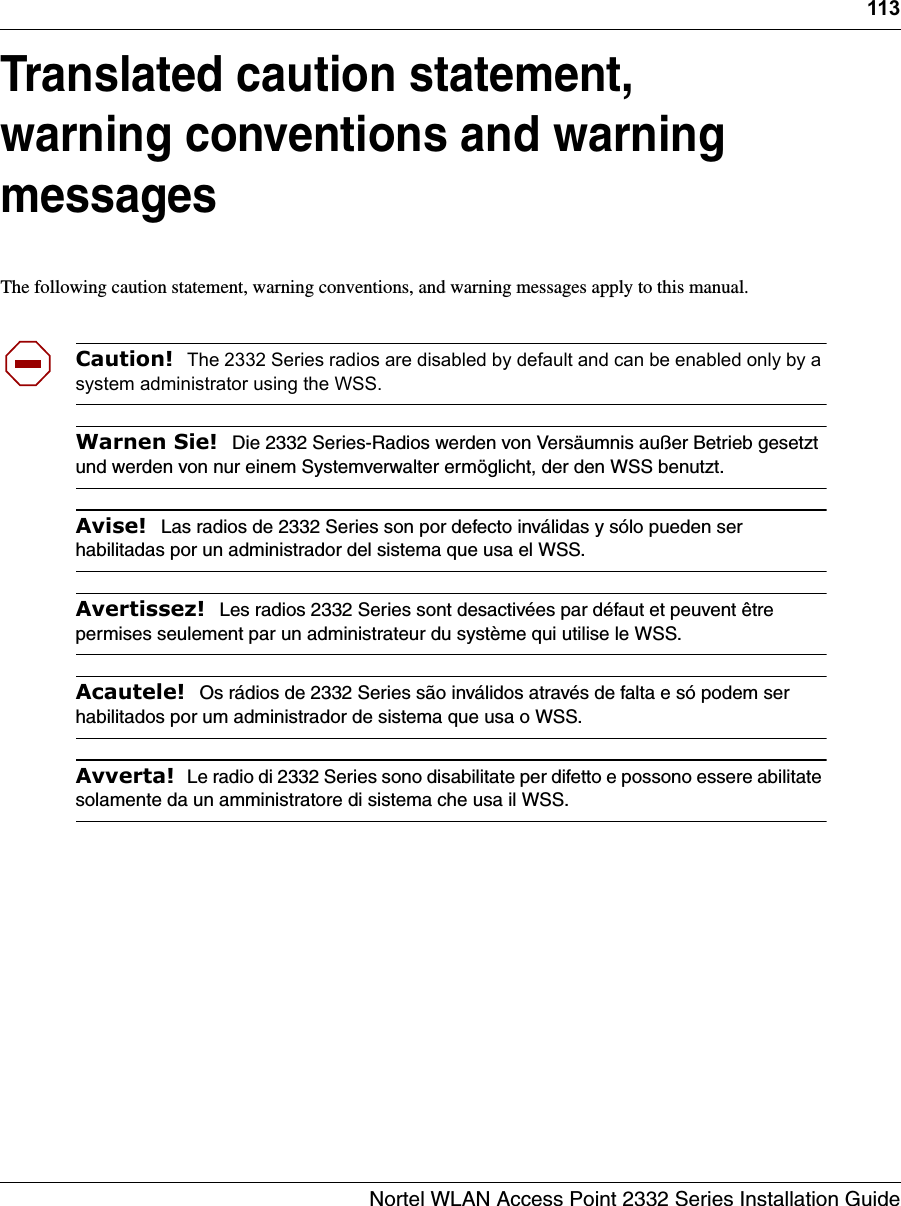 113Nortel WLAN Access Point 2332 Series Installation GuideTranslated caution statement, warning conventions and warning messagesThe following caution statement, warning conventions, and warning messages apply to this manual.Caution!  The 2332 Series radios are disabled by default and can be enabled only by a system administrator using the WSS. Warnen Sie!  Die 2332 Series-Radios werden von Versäumnis außer Betrieb gesetzt und werden von nur einem Systemverwalter ermöglicht, der den WSS benutzt.Avise!  Las radios de 2332 Series son por defecto inválidas y sólo pueden ser habilitadas por un administrador del sistema que usa el WSS.Avertissez!  Les radios 2332 Series sont desactivées par défaut et peuvent être permises seulement par un administrateur du système qui utilise le WSS.Acautele!  Os rádios de 2332 Series são inválidos através de falta e só podem ser habilitados por um administrador de sistema que usa o WSS.Avverta!  Le radio di 2332 Series sono disabilitate per difetto e possono essere abilitate solamente da un amministratore di sistema che usa il WSS.