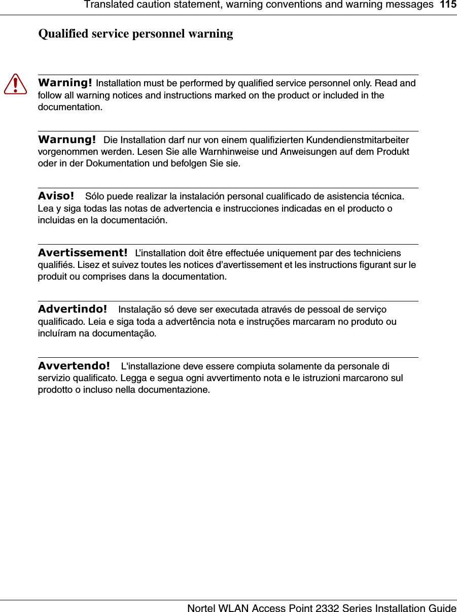 Translated caution statement, warning conventions and warning messages 115Nortel WLAN Access Point 2332 Series Installation GuideQualified service personnel warningWarning! Installation must be performed by qualified service personnel only. Read and follow all warning notices and instructions marked on the product or included in the documentation.Warnung!  Die Installation darf nur von einem qualifizierten Kundendienstmitarbeiter vorgenommen werden. Lesen Sie alle Warnhinweise und Anweisungen auf dem Produkt oder in der Dokumentation und befolgen Sie sie. Aviso!   Sólo puede realizar la instalación personal cualificado de asistencia técnica. Lea y siga todas las notas de advertencia e instrucciones indicadas en el producto o incluidas en la documentación.Avertissement!  L’installation doit être effectuée uniquement par des techniciens qualifiés. Lisez et suivez toutes les notices d’avertissement et les instructions figurant sur le produit ou comprises dans la documentation. Advertindo!   Instalação só deve ser executada através de pessoal de serviço qualificado. Leia e siga toda a advertência nota e instruções marcaram no produto ou incluíram na documentação.Avvertendo!   L&apos;installazione deve essere compiuta solamente da personale di servizio qualificato. Legga e segua ogni avvertimento nota e le istruzioni marcarono sul prodotto o incluso nella documentazione.