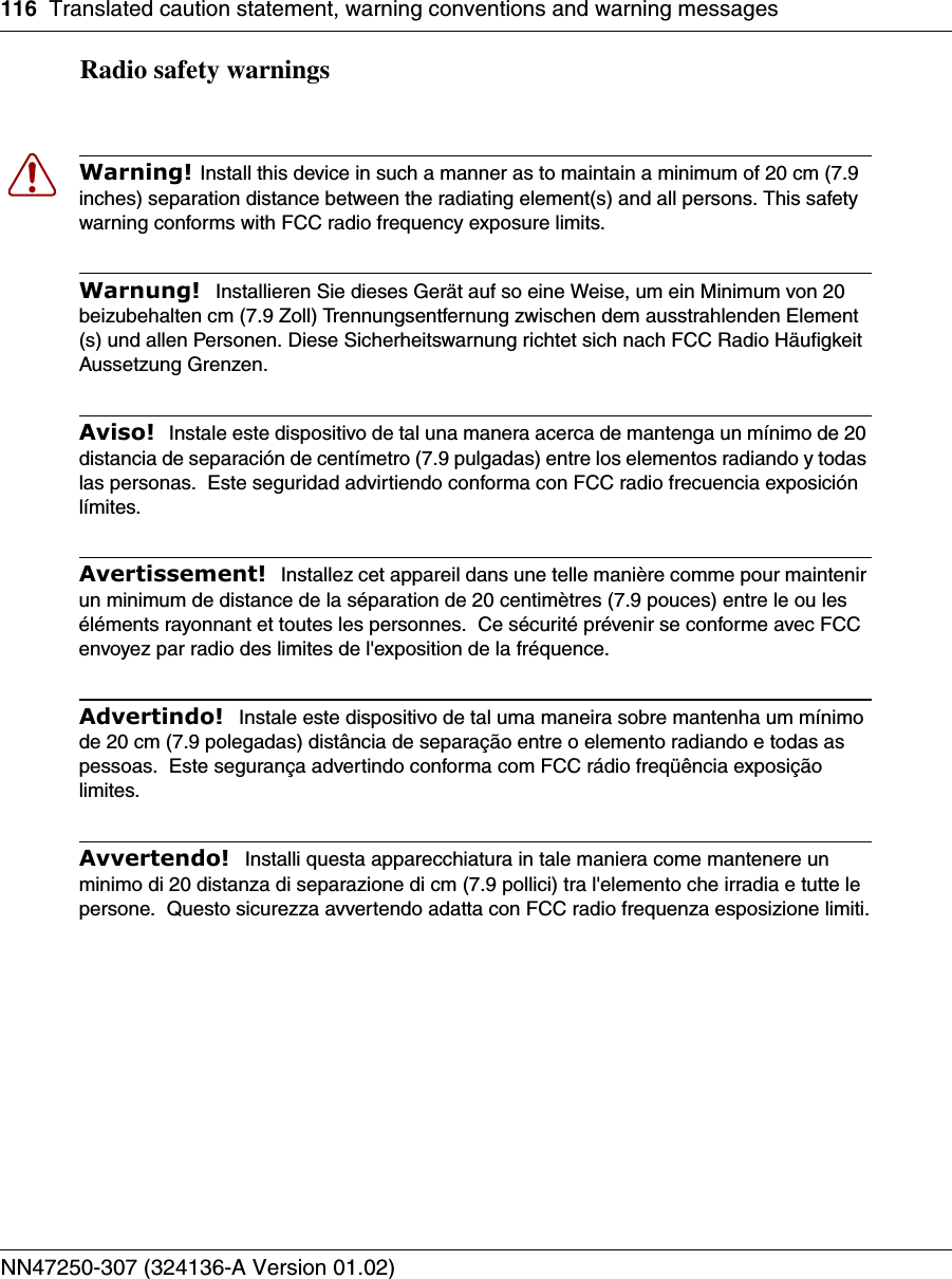 116 Translated caution statement, warning conventions and warning messagesNN47250-307 (324136-A Version 01.02)Radio safety warnings Warning! Install this device in such a manner as to maintain a minimum of 20 cm (7.9 inches) separation distance between the radiating element(s) and all persons. This safety warning conforms with FCC radio frequency exposure limits.Warnung!  Installieren Sie dieses Gerät auf so eine Weise, um ein Minimum von 20 beizubehalten cm (7.9 Zoll) Trennungsentfernung zwischen dem ausstrahlenden Element (s) und allen Personen. Diese Sicherheitswarnung richtet sich nach FCC Radio Häufigkeit Aussetzung Grenzen.Aviso!  Instale este dispositivo de tal una manera acerca de mantenga un mínimo de 20 distancia de separación de centímetro (7.9 pulgadas) entre los elementos radiando y todas las personas.  Este seguridad advirtiendo conforma con FCC radio frecuencia exposición límites.Avertissement!  Installez cet appareil dans une telle manière comme pour maintenir un minimum de distance de la séparation de 20 centimètres (7.9 pouces) entre le ou les éléments rayonnant et toutes les personnes.  Ce sécurité prévenir se conforme avec FCC envoyez par radio des limites de l&apos;exposition de la fréquence.Advertindo!  Instale este dispositivo de tal uma maneira sobre mantenha um mínimo de 20 cm (7.9 polegadas) distância de separação entre o elemento radiando e todas as pessoas.  Este segurança advertindo conforma com FCC rádio freqüência exposição limites.Avvertendo!  Installi questa apparecchiatura in tale maniera come mantenere un minimo di 20 distanza di separazione di cm (7.9 pollici) tra l&apos;elemento che irradia e tutte le persone.  Questo sicurezza avvertendo adatta con FCC radio frequenza esposizione limiti.
