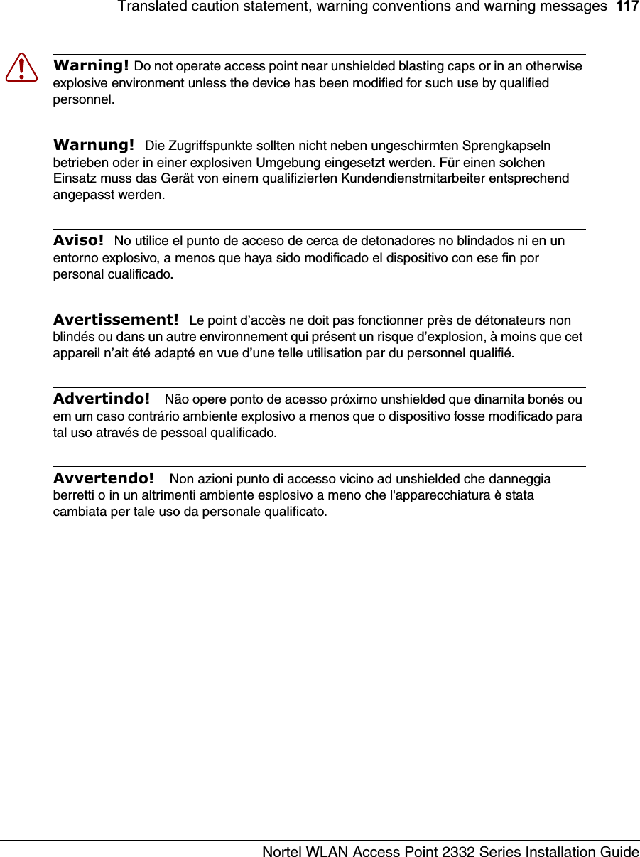 Translated caution statement, warning conventions and warning messages 117Nortel WLAN Access Point 2332 Series Installation GuideWarning! Do not operate access point near unshielded blasting caps or in an otherwise explosive environment unless the device has been modified for such use by qualified personnel. Warnung!  Die Zugriffspunkte sollten nicht neben ungeschirmten Sprengkapseln betrieben oder in einer explosiven Umgebung eingesetzt werden. Für einen solchen Einsatz muss das Gerät von einem qualifizierten Kundendienstmitarbeiter entsprechend angepasst werden. Aviso!  No utilice el punto de acceso de cerca de detonadores no blindados ni en un entorno explosivo, a menos que haya sido modificado el dispositivo con ese fin por personal cualificado. Avertissement!  Le point d’accès ne doit pas fonctionner près de détonateurs non blindés ou dans un autre environnement qui présent un risque d’explosion, à moins que cet appareil n’ait été adapté en vue d’une telle utilisation par du personnel qualifié. Advertindo!   Não opere ponto de acesso próximo unshielded que dinamita bonés ou em um caso contrário ambiente explosivo a menos que o dispositivo fosse modificado para tal uso através de pessoal qualificado.Avvertendo!   Non azioni punto di accesso vicino ad unshielded che danneggia berretti o in un altrimenti ambiente esplosivo a meno che l&apos;apparecchiatura è stata cambiata per tale uso da personale qualificato.