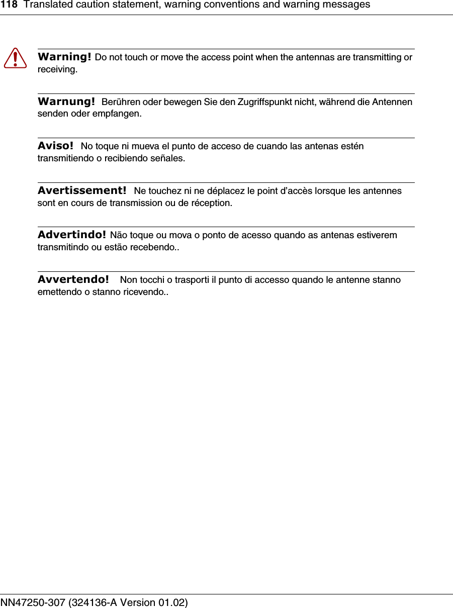 118 Translated caution statement, warning conventions and warning messagesNN47250-307 (324136-A Version 01.02)Warning! Do not touch or move the access point when the antennas are transmitting or receiving.Warnung!  Berühren oder bewegen Sie den Zugriffspunkt nicht, während die Antennen senden oder empfangen.Aviso!  No toque ni mueva el punto de acceso de cuando las antenas estén transmitiendo o recibiendo señales. Avertissement!  Ne touchez ni ne déplacez le point d’accès lorsque les antennes sont en cours de transmission ou de réception.Advertindo! Não toque ou mova o ponto de acesso quando as antenas estiverem transmitindo ou estão recebendo..Avvertendo!   Non tocchi o trasporti il punto di accesso quando le antenne stanno emettendo o stanno ricevendo..