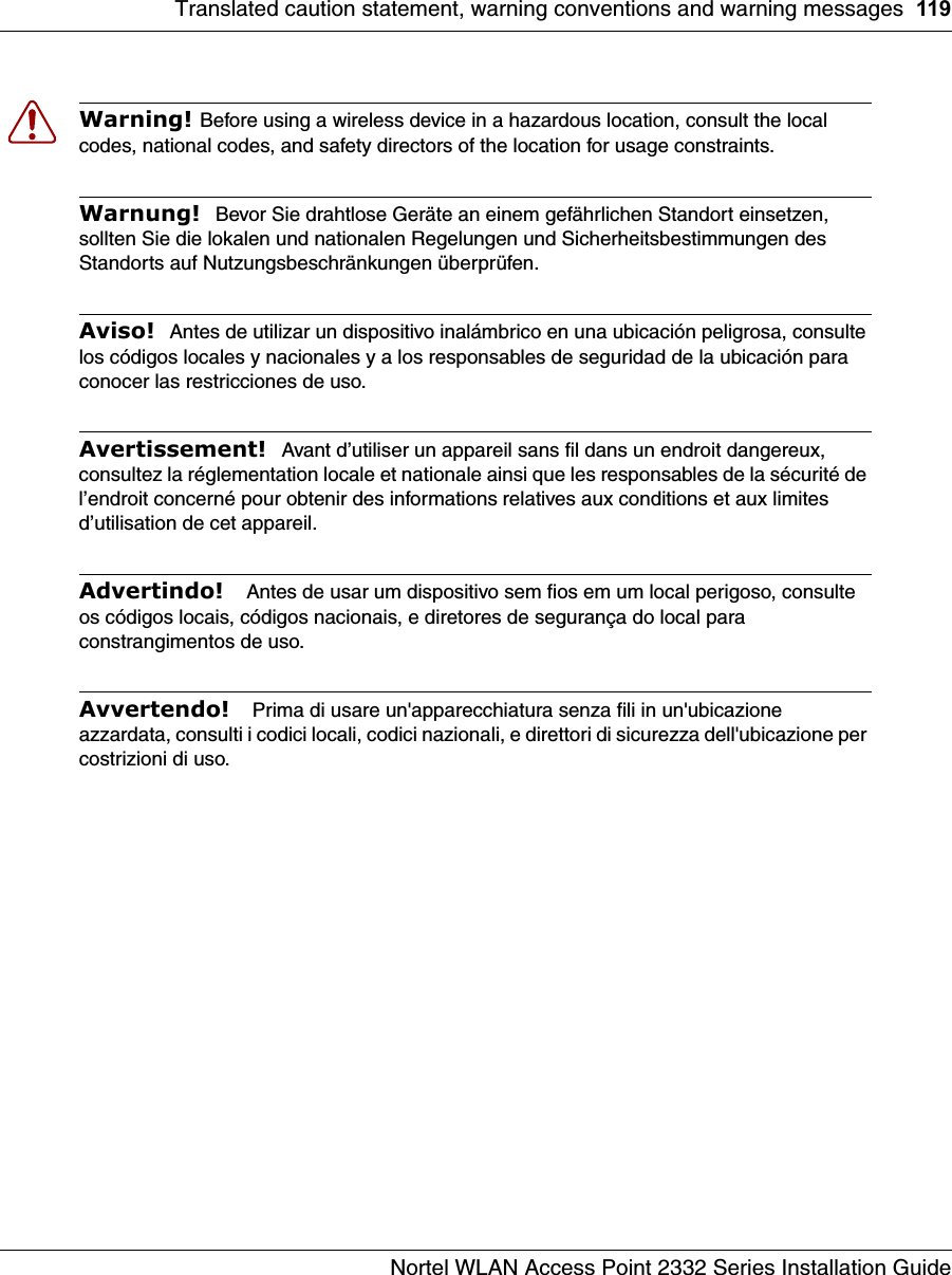 Translated caution statement, warning conventions and warning messages 119Nortel WLAN Access Point 2332 Series Installation GuideWarning! Before using a wireless device in a hazardous location, consult the local codes, national codes, and safety directors of the location for usage constraints.Warnung!  Bevor Sie drahtlose Geräte an einem gefährlichen Standort einsetzen, sollten Sie die lokalen und nationalen Regelungen und Sicherheitsbestimmungen des Standorts auf Nutzungsbeschränkungen überprüfen.Aviso!  Antes de utilizar un dispositivo inalámbrico en una ubicación peligrosa, consulte los códigos locales y nacionales y a los responsables de seguridad de la ubicación para conocer las restricciones de uso. Avertissement!  Avant d’utiliser un appareil sans fil dans un endroit dangereux, consultez la réglementation locale et nationale ainsi que les responsables de la sécurité de l’endroit concerné pour obtenir des informations relatives aux conditions et aux limites d’utilisation de cet appareil.Advertindo!   Antes de usar um dispositivo sem fios em um local perigoso, consulte os códigos locais, códigos nacionais, e diretores de segurança do local para constrangimentos de uso.Avvertendo!   Prima di usare un&apos;apparecchiatura senza fili in un&apos;ubicazione azzardata, consulti i codici locali, codici nazionali, e direttori di sicurezza dell&apos;ubicazione per costrizioni di uso.