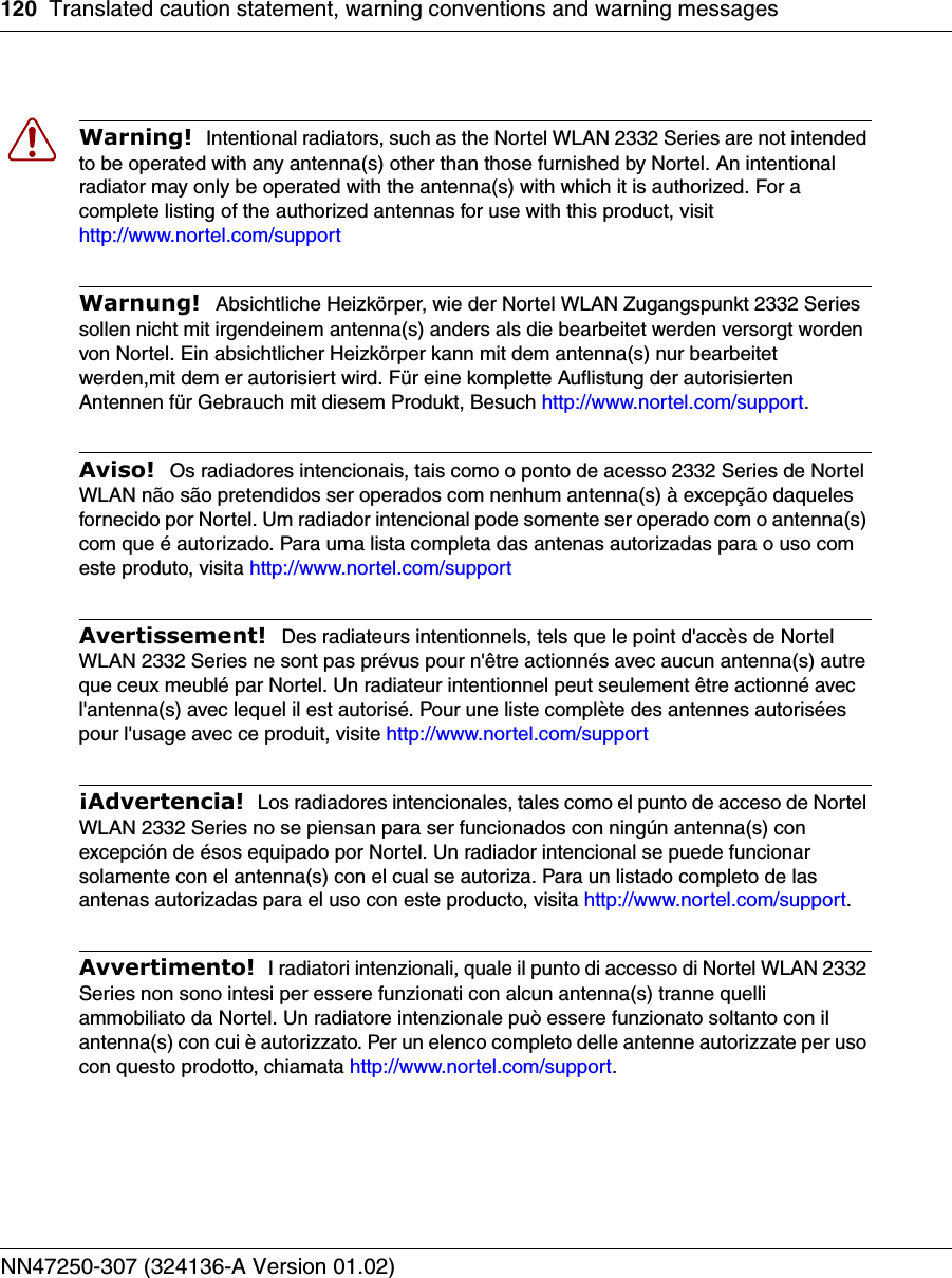 120 Translated caution statement, warning conventions and warning messagesNN47250-307 (324136-A Version 01.02)Warning!  Intentional radiators, such as the Nortel WLAN 2332 Series are not intended to be operated with any antenna(s) other than those furnished by Nortel. An intentional radiator may only be operated with the antenna(s) with which it is authorized. For a complete listing of the authorized antennas for use with this product, visit http://www.nortel.com/support Warnung!  Absichtliche Heizkörper, wie der Nortel WLAN Zugangspunkt 2332 Series sollen nicht mit irgendeinem antenna(s) anders als die bearbeitet werden versorgt worden von Nortel. Ein absichtlicher Heizkörper kann mit dem antenna(s) nur bearbeitet werden,mit dem er autorisiert wird. Für eine komplette Auflistung der autorisierten Antennen für Gebrauch mit diesem Produkt, Besuch http://www.nortel.com/support. Aviso!  Os radiadores intencionais, tais como o ponto de acesso 2332 Series de Nortel WLAN não são pretendidos ser operados com nenhum antenna(s) à excepção daqueles fornecido por Nortel. Um radiador intencional pode somente ser operado com o antenna(s) com que é autorizado. Para uma lista completa das antenas autorizadas para o uso com este produto, visita http://www.nortel.com/support Avertissement!  Des radiateurs intentionnels, tels que le point d&apos;accès de Nortel WLAN 2332 Series ne sont pas prévus pour n&apos;être actionnés avec aucun antenna(s) autre que ceux meublé par Nortel. Un radiateur intentionnel peut seulement être actionné avec l&apos;antenna(s) avec lequel il est autorisé. Pour une liste complète des antennes autorisées pour l&apos;usage avec ce produit, visite http://www.nortel.com/support ¡Advertencia!  Los radiadores intencionales, tales como el punto de acceso de Nortel WLAN 2332 Series no se piensan para ser funcionados con ningún antenna(s) con excepción de ésos equipado por Nortel. Un radiador intencional se puede funcionar solamente con el antenna(s) con el cual se autoriza. Para un listado completo de las antenas autorizadas para el uso con este producto, visita http://www.nortel.com/support.Avvertimento!  I radiatori intenzionali, quale il punto di accesso di Nortel WLAN 2332 Series non sono intesi per essere funzionati con alcun antenna(s) tranne quelli ammobiliato da Nortel. Un radiatore intenzionale può essere funzionato soltanto con il antenna(s) con cui è autorizzato. Per un elenco completo delle antenne autorizzate per uso con questo prodotto, chiamata http://www.nortel.com/support.