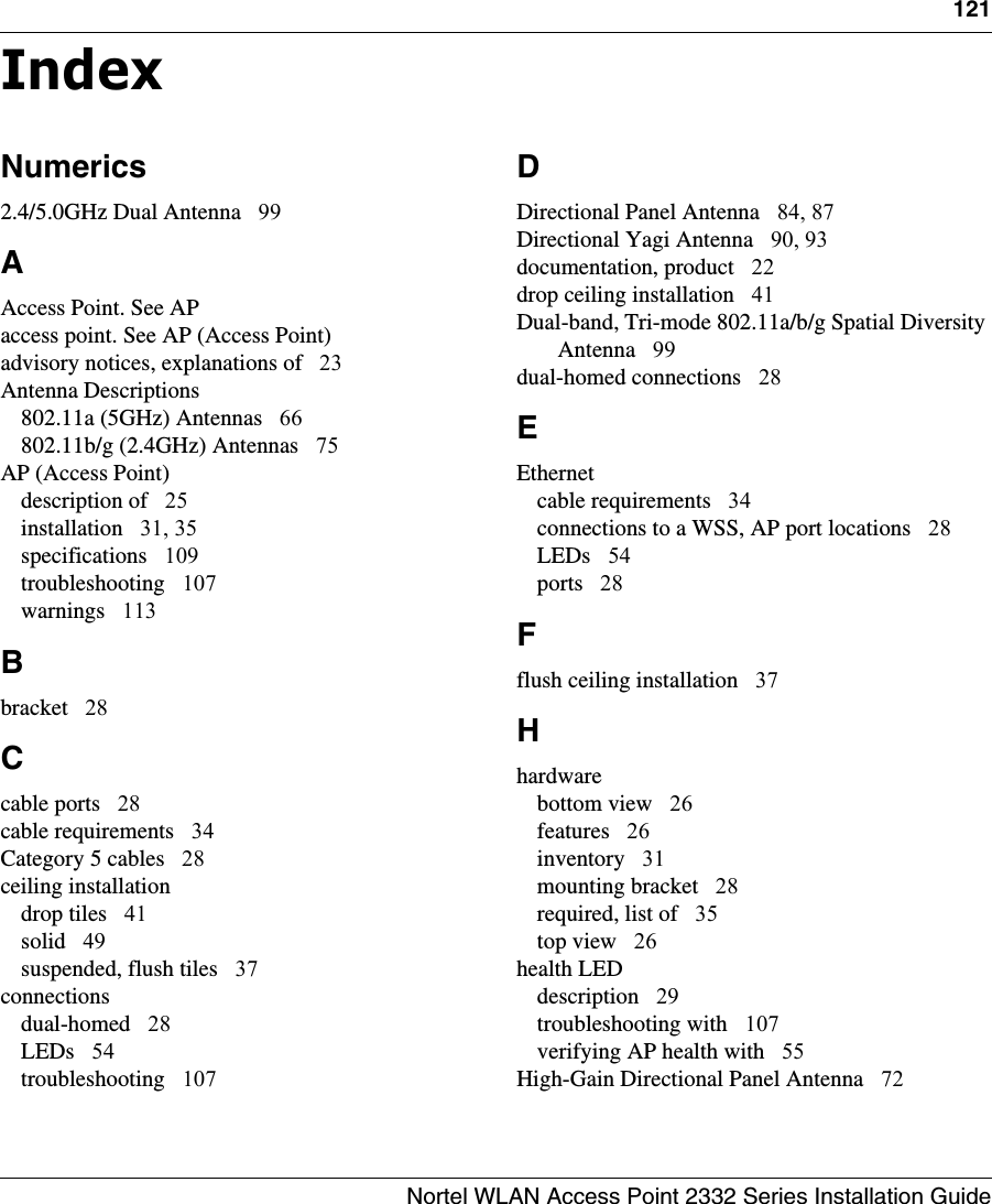 Nortel WLAN Access Point 2332 Series Installation Guide121IndexNumerics2.4/5.0GHz Dual Antenna 99AAccess Point. See APaccess point. See AP (Access Point)advisory notices, explanations of 23Antenna Descriptions802.11a (5GHz) Antennas 66802.11b/g (2.4GHz) Antennas 75AP (Access Point)description of 25installation 31, 35specifications 109troubleshooting 107warnings 113Bbracket 28Ccable ports 28cable requirements 34Category 5 cables 28ceiling installationdrop tiles 41solid 49suspended, flush tiles 37connectionsdual-homed 28LEDs 54troubleshooting 107DDirectional Panel Antenna 84, 87Directional Yagi Antenna 90, 93documentation, product 22drop ceiling installation 41Dual-band, Tri-mode 802.11a/b/g Spatial Diversity Antenna 99dual-homed connections 28EEthernetcable requirements 34connections to a WSS, AP port locations 28LEDs 54ports 28Fflush ceiling installation 37Hhardwarebottom view 26features 26inventory 31mounting bracket 28required, list of 35top view 26health LEDdescription 29troubleshooting with 107verifying AP health with 55High-Gain Directional Panel Antenna 72