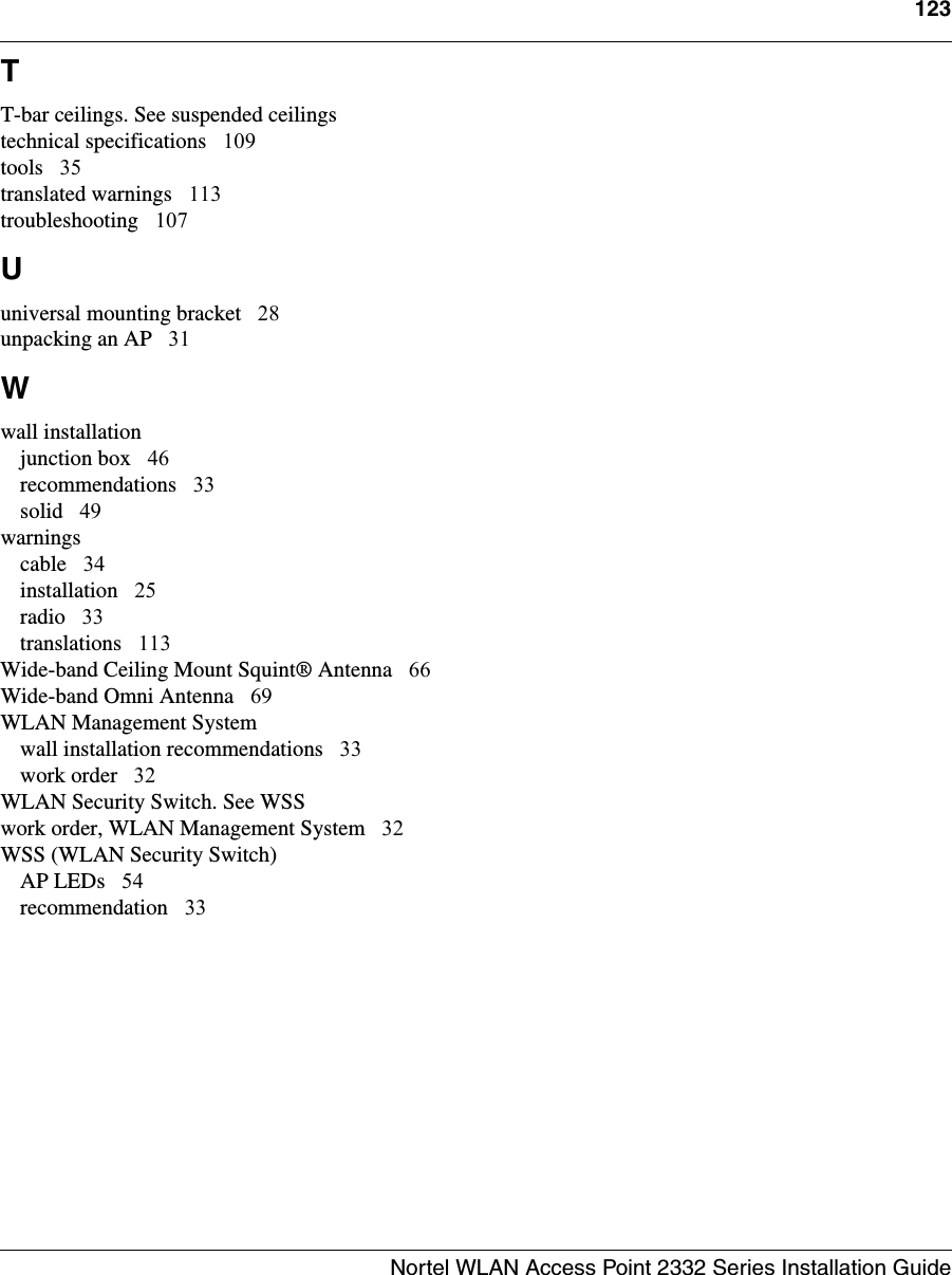 123Nortel WLAN Access Point 2332 Series Installation Guide  TT-bar ceilings. See suspended ceilingstechnical specifications 109tools 35translated warnings 113troubleshooting 107Uuniversal mounting bracket 28unpacking an AP 31Wwall installationjunction box 46recommendations 33solid 49warningscable 34installation 25radio 33translations 113Wide-band Ceiling Mount Squint® Antenna 66Wide-band Omni Antenna 69WLAN Management Systemwall installation recommendations 33work order 32WLAN Security Switch. See WSSwork order, WLAN Management System 32WSS (WLAN Security Switch)AP LEDs 54recommendation 33