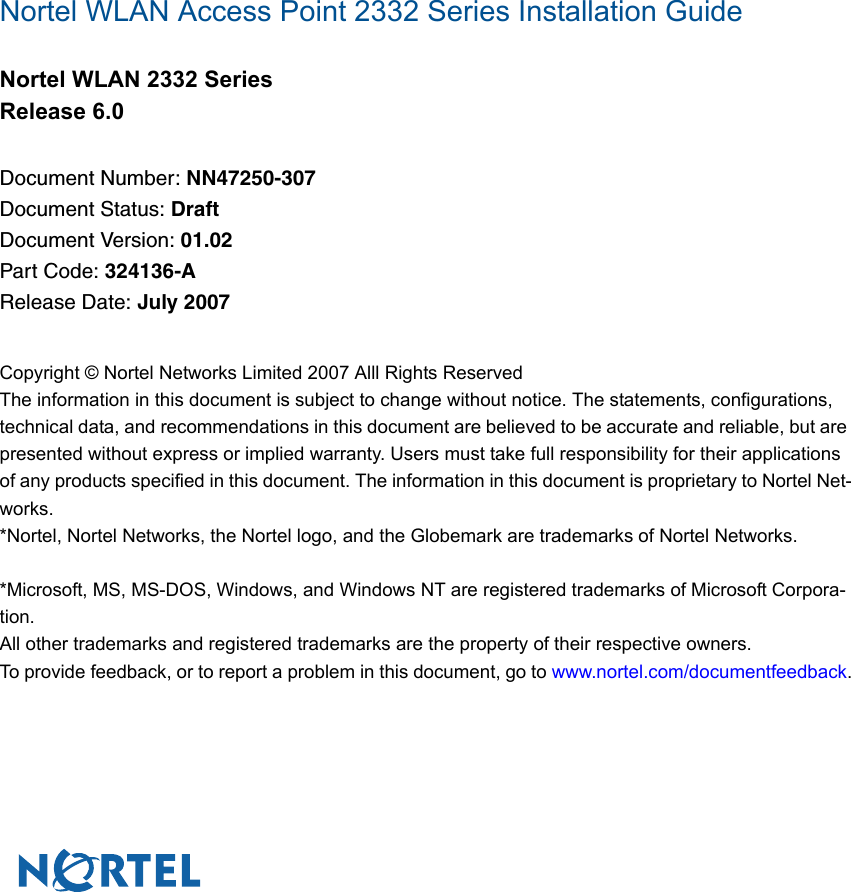 Nortel WLAN Access Point 2332 Series Installation GuideNortel WLAN 2332 SeriesRelease 6.0Document Number: NN47250-307Document Status: DraftDocument Version: 01.02Part Code: 324136-ARelease Date: July 2007Copyright © Nortel Networks Limited 2007 Alll Rights ReservedThe information in this document is subject to change without notice. The statements, configurations, technical data, and recommendations in this document are believed to be accurate and reliable, but are presented without express or implied warranty. Users must take full responsibility for their applications of any products specified in this document. The information in this document is proprietary to Nortel Net-works.*Nortel, Nortel Networks, the Nortel logo, and the Globemark are trademarks of Nortel Networks.*Microsoft, MS, MS-DOS, Windows, and Windows NT are registered trademarks of Microsoft Corpora-tion.All other trademarks and registered trademarks are the property of their respective owners.To provide feedback, or to report a problem in this document, go to www.nortel.com/documentfeedback.