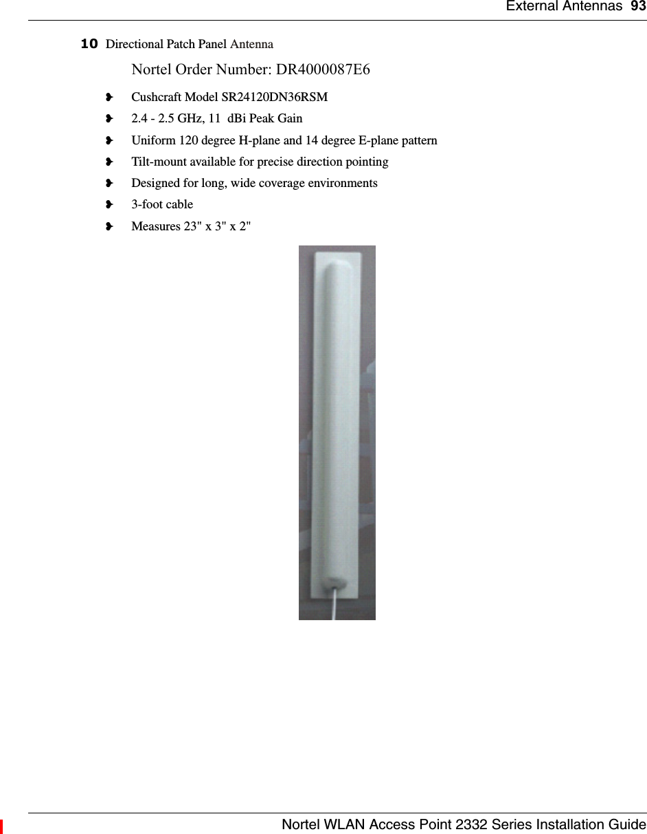 External Antennas 93Nortel WLAN Access Point 2332 Series Installation Guide10 Directional Patch Panel AntennaNortel Order Number: DR4000087E6 ❥Cushcraft Model SR24120DN36RSM❥2.4 - 2.5 GHz, 11  dBi Peak Gain❥Uniform 120 degree H-plane and 14 degree E-plane pattern❥Tilt-mount available for precise direction pointing❥Designed for long, wide coverage environments❥3-foot cable❥Measures 23&quot; x 3&quot; x 2&quot;