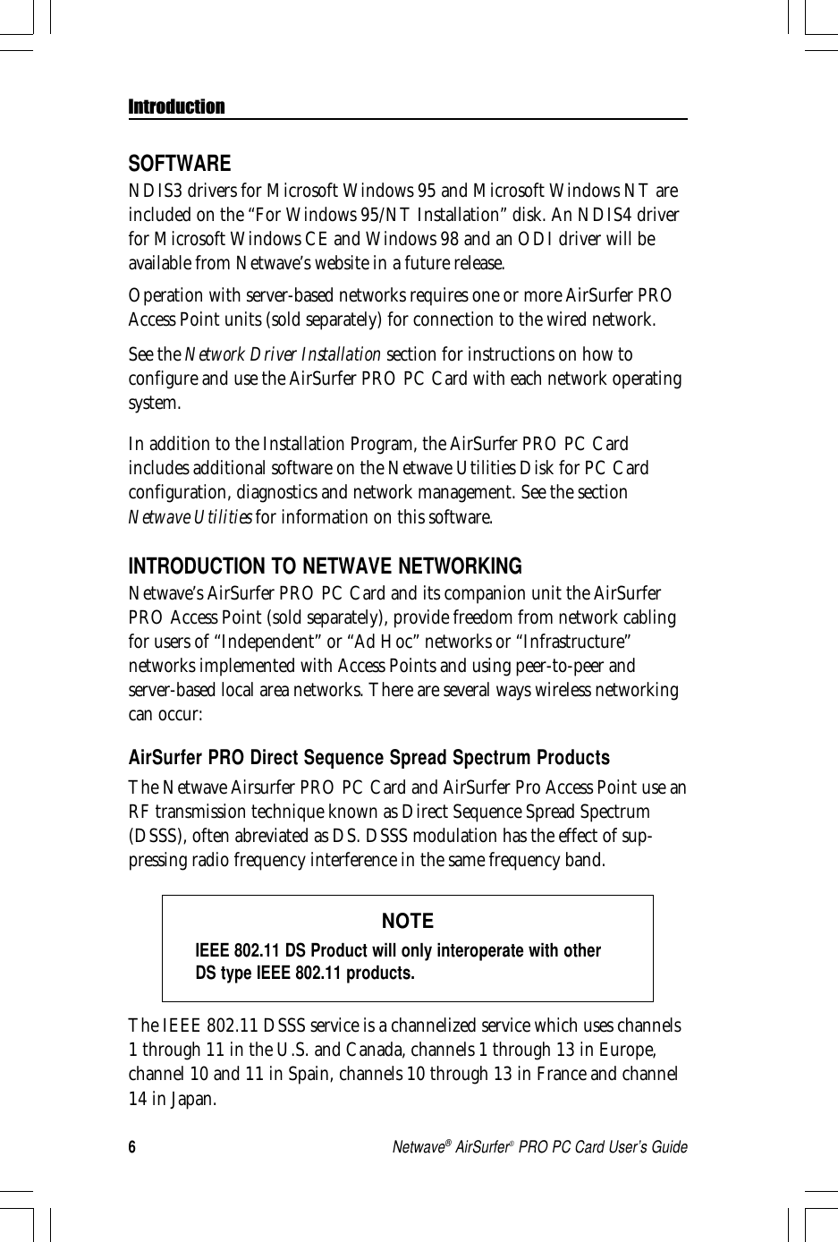 6Netwave® AirSurfer® PRO PC Card User’s GuideSOFTWARENDIS3 drivers for Microsoft Windows 95 and Microsoft Windows NT areincluded on the “For Windows 95/NT Installation” disk. An NDIS4 driverfor Microsoft Windows CE and Windows 98 and an ODI driver will beavailable from Netwave’s website in a future release.Operation with server-based networks requires one or more AirSurfer PROAccess Point units (sold separately) for connection to the wired network.See the Network Driver Installation section for instructions on how toconfigure and use the AirSurfer PRO PC Card with each network operatingsystem.In addition to the Installation Program, the AirSurfer PRO PC Cardincludes additional software on the Netwave Utilities Disk for PC Cardconfiguration, diagnostics and network management. See the sectionNetwave Utilities for information on this software.INTRODUCTION TO NETWAVE NETWORKINGNetwave’s AirSurfer PRO PC Card and its companion unit the AirSurferPRO Access Point (sold separately), provide freedom from network cablingfor users of “Independent” or “Ad Hoc” networks or “Infrastructure”networks implemented with Access Points and using peer-to-peer andserver-based local area networks. There are several ways wireless networkingcan occur:AirSurfer PRO Direct Sequence Spread Spectrum ProductsThe Netwave Airsurfer PRO PC Card and AirSurfer Pro Access Point use anRF transmission technique known as Direct Sequence Spread Spectrum(DSSS), often abreviated as DS. DSSS modulation has the effect of sup-pressing radio frequency interference in the same frequency band.NOTEIEEE 802.11 DS Product will only interoperate with otherDS type IEEE 802.11 products.The IEEE 802.11 DSSS service is a channelized service which uses channels1 through 11 in the U.S. and Canada, channels 1 through 13 in Europe,channel 10 and 11 in Spain, channels 10 through 13 in France and channel14 in Japan.Introduction