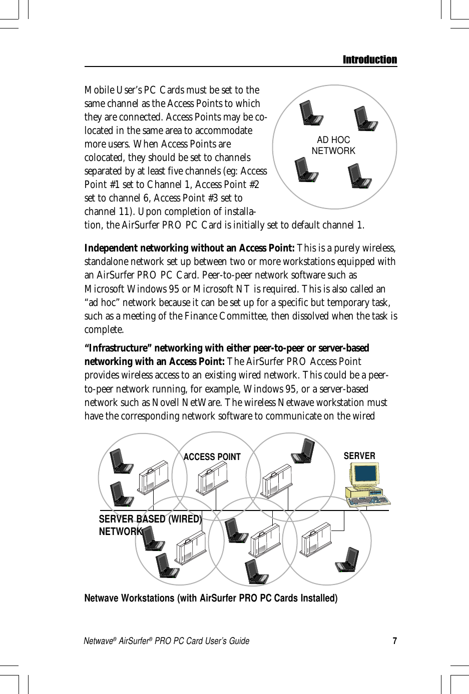 7Netwave® AirSurfer® PRO PC Card User’s GuideMobile User’s PC Cards must be set to thesame channel as the Access Points to whichthey are connected. Access Points may be co-located in the same area to accommodatemore users. When Access Points arecolocated, they should be set to channelsseparated by at least five channels (eg: AccessPoint #1 set to Channel 1, Access Point #2set to channel 6, Access Point #3 set tochannel 11). Upon completion of installa-tion, the AirSurfer PRO PC Card is initially set to default channel 1.Independent networking without an Access Point: This is a purely wireless,standalone network set up between two or more workstations equipped withan AirSurfer PRO PC Card. Peer-to-peer network software such asMicrosoft Windows 95 or Microsoft NT is required. This is also called an“ad hoc” network because it can be set up for a specific but temporary task,such as a meeting of the Finance Committee, then dissolved when the task iscomplete.“Infrastructure” networking with either peer-to-peer or server-basednetworking with an Access Point: The AirSurfer PRO Access Pointprovides wireless access to an existing wired network. This could be a peer-to-peer network running, for example, Windows 95, or a server-basednetwork such as Novell NetWare. The wireless Netwave workstation musthave the corresponding network software to communicate on the wiredNetwave Workstations (with AirSurfer PRO PC Cards Installed)IntroductionSERVER BASED (WIRED)NETWORKACCESS POINT SERVERAD HOCNETWORK