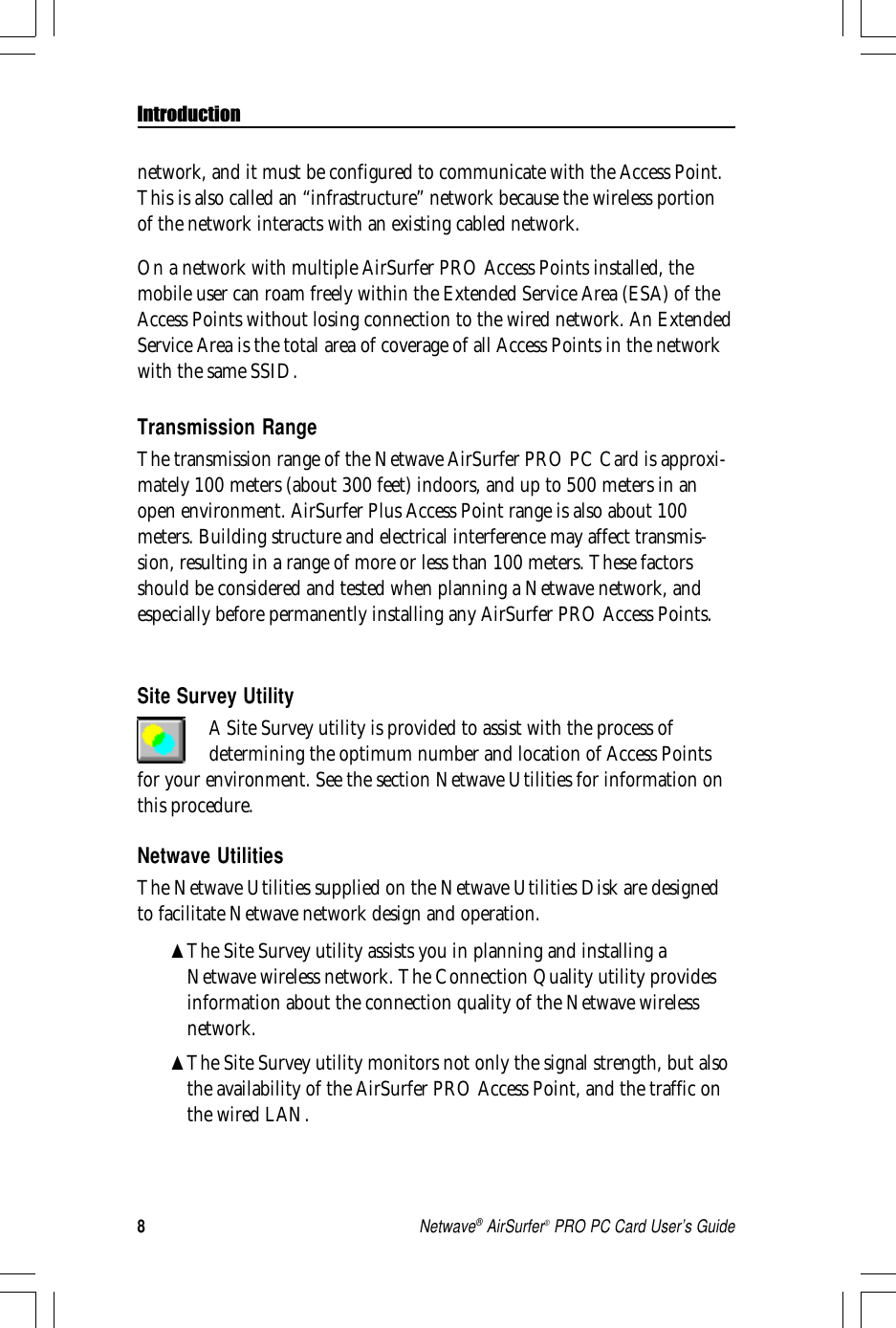 8Netwave® AirSurfer® PRO PC Card User’s GuideIntroductionSite Survey UtilityA Site Survey utility is provided to assist with the process ofdetermining the optimum number and location of Access Pointsfor your environment. See the section Netwave Utilities for information onthis procedure.Netwave UtilitiesThe Netwave Utilities supplied on the Netwave Utilities Disk are designedto facilitate Netwave network design and operation.▲The Site Survey utility assists you in planning and installing aNetwave wireless network. The Connection Quality utility providesinformation about the connection quality of the Netwave wirelessnetwork.▲The Site Survey utility monitors not only the signal strength, but alsothe availability of the AirSurfer PRO Access Point, and the traffic onthe wired LAN.network, and it must be configured to communicate with the Access Point.This is also called an “infrastructure” network because the wireless portionof the network interacts with an existing cabled network.On a network with multiple AirSurfer PRO Access Points installed, themobile user can roam freely within the Extended Service Area (ESA) of theAccess Points without losing connection to the wired network. An ExtendedService Area is the total area of coverage of all Access Points in the networkwith the same SSID.Transmission RangeThe transmission range of the Netwave AirSurfer PRO PC Card is approxi-mately 100 meters (about 300 feet) indoors, and up to 500 meters in anopen environment. AirSurfer Plus Access Point range is also about 100meters. Building structure and electrical interference may affect transmis-sion, resulting in a range of more or less than 100 meters. These factorsshould be considered and tested when planning a Netwave network, andespecially before permanently installing any AirSurfer PRO Access Points.